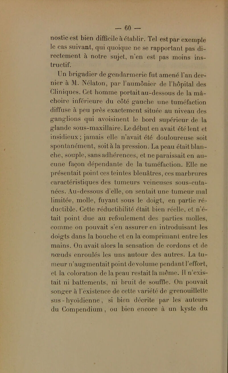 nosticest bien difficile àélablir. Tel est par exemple le cas suivant, qui quoique ne se rapportant pas di- rectement à notre sujet, n’en est pas moins ins- tructif. Un brig’adier de g’endarmerio fut amené l’an der- nier à M. Nélaton, par l’aumônier de l’hopilal des Cliniques. Cet homme portait au-dessous de la mâ- choire inférieure du côté g’auche une tuméfaction diffuse à peu près exactement située au niveau des g’ang’lions qui avoisinent le bord supérieur de la g*lande sous-maxillaire. Le début en avait été lent et insidieux ; jamais elle n’avait été douloureuse soit spontanément, soit à la pression. La peau était blan- che, souple, sans adhérences, et ne paraissait en au- cune façon dépendante de la tuméfaction. Elle ne présentait point ces teintes bleuâtres, ces marbrures caractéristiques des tumeurs veineuses sous-cuta- nées. Au-dessous d’elle, on sentait une tumeur mal limitée, molle, fuyant sous le doig*!, en partie ré- ductible. Cette réductibilité était bien réelle, et n’é- tait point due au refoulement des parties molles, comme on pouvait s’en assurer en introduisant les doig*ts dans la bouche et en la comprimant entre les mains. On avait alors la sensation de cordons et de nœuds enroulés les uns autour des autres. La tu- meur u’auganentait point devolume pendant l’effort, et la coloration de la peau restait la même. 11 n’exis- tait ni battements, ni bruit de souffle. On pouvait song’er à l’existence de cette A^ariété de g'renouillette sus - hyoïdienne, si bien décrite par les auteurs du Compendium , ou bien encore à un kyste du