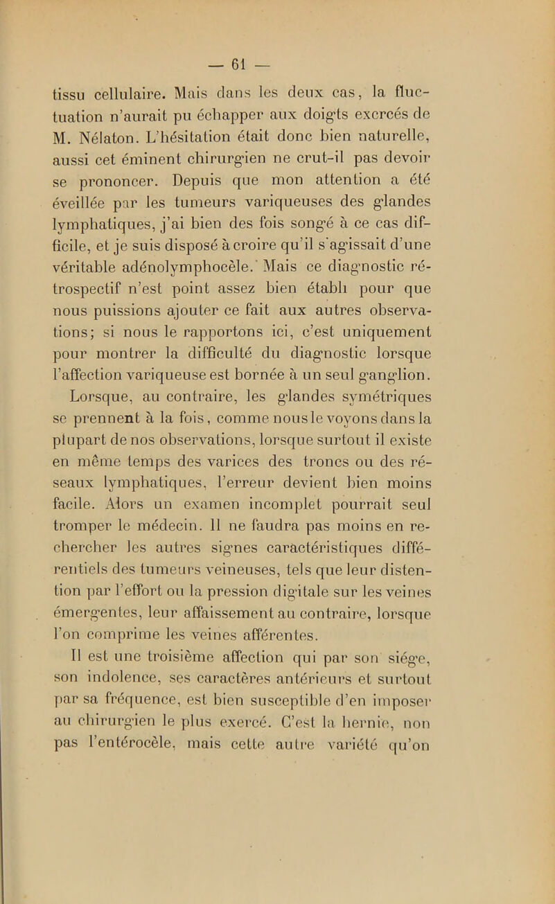 tissu cellulaire. Mais clans les deux cas, la fluc- tuation n’aurait pu échapper aux cloig’ts exercés de M. Nélaton. L’hésitation était donc bien naturelle, aussi cet éminent chiriirg-ien ne crut-il pas devoir se prononcer. Depuis c[ue mon attention a été éveillée par les tumeurs variqueuses des g'iandes lymphatiques, j’ai bien des fois song*é à ce cas dif- ficile, et je suis disposé à croire qu’il s'agissait d’une véritable adénolymphoeèle.' Mais ce diagnostic ré- trospectif n’est point assez bien établi pour que nous puissions ajouter ce fait aux autres observa- tions; si nous le rapportons ici, c’est uniquement pour montrer la difficulté du diagnostic lorsque l’affection variqueuse est bornée à un seul ganglion. Lorsque, au contraire, les glandes symétriques se prennent à la fois, comme nous le voyons dans la plupart de nos observations, lorsque surtout il existe en même temps des varices des troncs ou des ré- seaux lymphatiques, l’erreur devient bien moins facile. Alors un examen incomplet pourrait seul tromper le médecin. 11 ne faudra pas moins en re- chercher les autres signes caractéristiques diffé- rentiels des tumeurs veineuses, tels que leur disten- tion par l’effort ou la pression digitale sur les veines émergentes, leur affaissement au contraire, lorsque l’on comprime les veines afférentes. Il est une troisième affection qui par son siég’e, son indolence, ses caractères antérieurs et surtout par sa fréquence, est bien susceptible d’en imposer au chirurgien le plus exercé. C’est la hernie, non pas l’entérocèle, mais cette autre variété qu’on