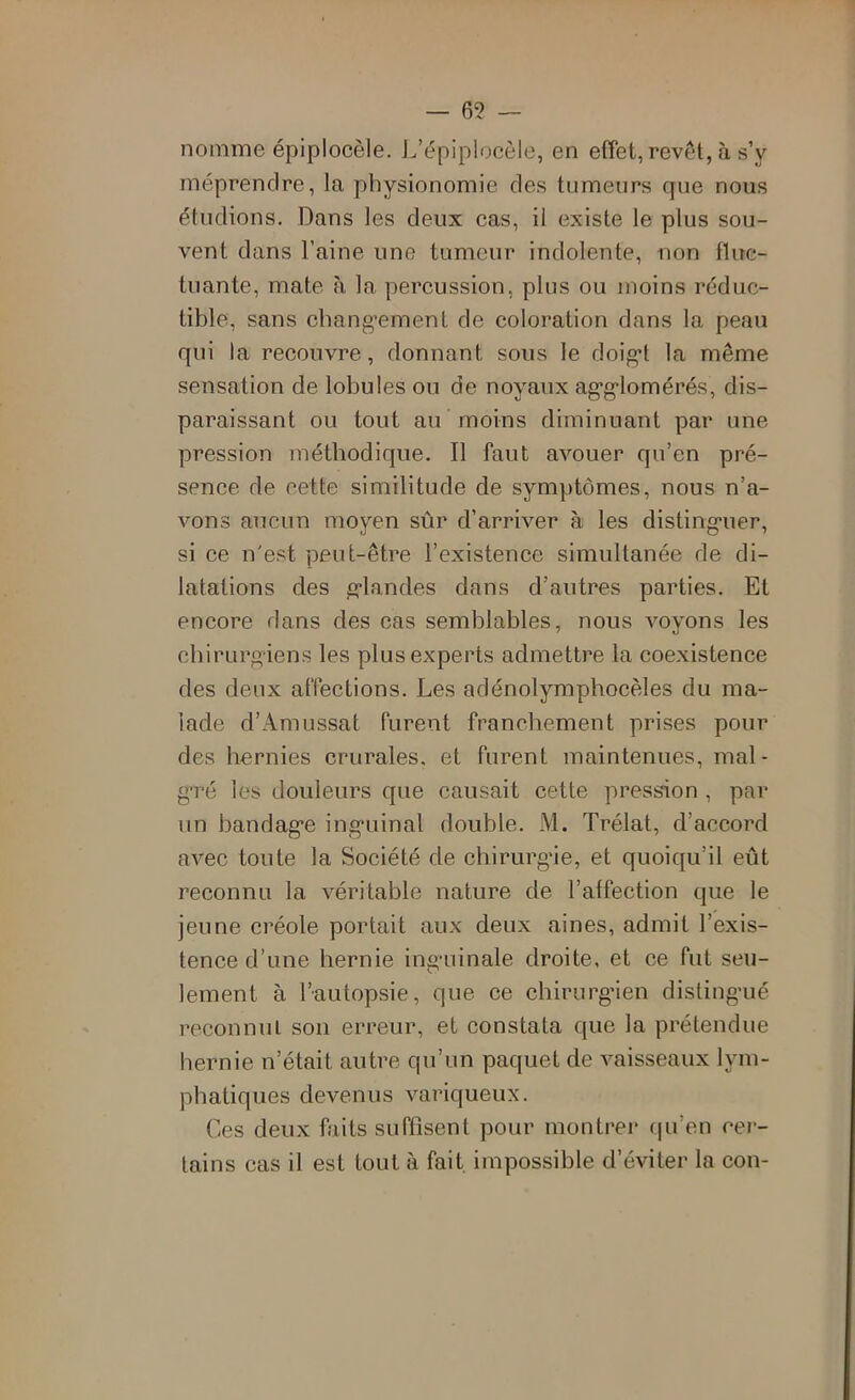 — 6? — nomme épiplocèle. J.’épiplocèle, en effet, revêt, à sV méprendre, la physionomie des tumeurs que nous étudions. Dans les deux cas, il existe le plus sou- vent dans l’aine une tumeur indolente, non fluc- tuante, mate à la percussion, plus ou moins réduc- tible, sans chang’ement de coloration dans la peau qui la recouvre, donnant sous le doig^t la même sensation de lobules ou de noyaux ag'g'lomérés, dis- paraissant ou tout au moins diminuant par une pression méthodique. Il faut avouer qu’en pré- sence de cette similitude de symptômes, nous n’a- vons aucun moyen sûr d’arriver à les disting'uer, si ce n'est peut-être l’existence simultanée de di- latations des g-landes dans d’autres parties. Et encore dans des cas semblables, nous voyons les cbirurg-iens les plus experts admettre la coexistence des deux affections. Les adénolympbocèles du ma- lade d’x\raussat furent franchement prises pour des hernies crurales, et furent maintenues, mal- g*ré les douleurs que causait cette pression , par un bandage inguinal double. iVl. Trélat, d’accord avec toute la Société de chirurgie, et quoiqu’il eût reconnu la véritable nature de l’affection que le jeune créole portait aux deux aines, admit l’exis- tence d’une hernie inguinale droite, et ce fut seu- lement à l’autopsie, que ce chirurgien distingué reconnul son erreur, et constata que la prétendue hernie n’était autre qu’un paquet de vaisseaux lym- phatiques devenus variqueux. Ces deux faits suffisent pour montrer (|u’en cer- tains cas il est tout à fait impossible d’éviter la con-