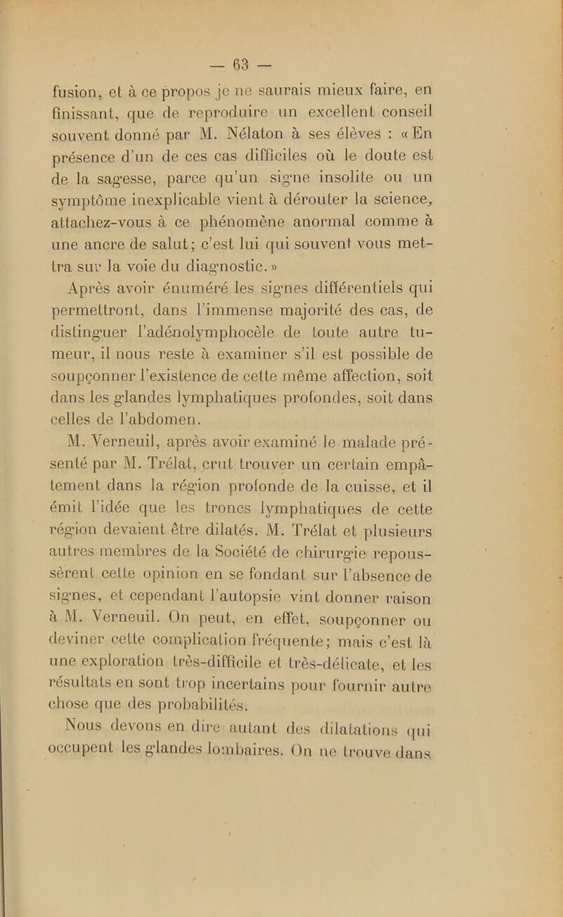 fusion, et à ce propos je ne saurais mieux faire, en finissant, que de reproduire un excellent conseil souvent donné par M. Nélaton à ses élèves : «En présence d’un de ces cas difficiles où le doute est de la sagesse, parce qu’un signe insolite ou un symptôme inexplicable vient à dérouter la science, attachez-vous à ce phénomène anormal comme à une ancre de salut; c’est lui qui souvent vous met- tra sur la voie du diagnostic. » Après avoir énuméré les signes différentiels qui permettront, dans l’immense majorité des cas, de distinguer l’adénolymphocèle de toute autre tu- meur, il nous reste à examiner s’il est possible de soupçonner l’existence de cette même affection, soit dans les glandes lymphatiques profondes, soit dans celles de l’abdomen. M. Verneuil, après avoir examiné le malade pré- senté par M. Trélat, crut trouver un certain empâ- tement dans la région prolonde de la cuisse, et il émit l’idée que les troncs lymphatiques de cette région devaient être dilatés. M. Trélat et plusieurs autres membres de la Société de chirurgie repous- sèrent cette opinion en se fondant sur l’absence de signes, et cependant l’autopsie vint donner raison à M. Verneuil. On peut, en effet, soupçonner ou deviner cette complication fréquente; mais c’est là une exploration très-difficile et très-délicate, et les résultats en sont trop incertains pour fournir autre chose que des probabilités. Nous devons en dire autant des dilatations qui occupent les glandes lombaires, (^n ne trouve dans