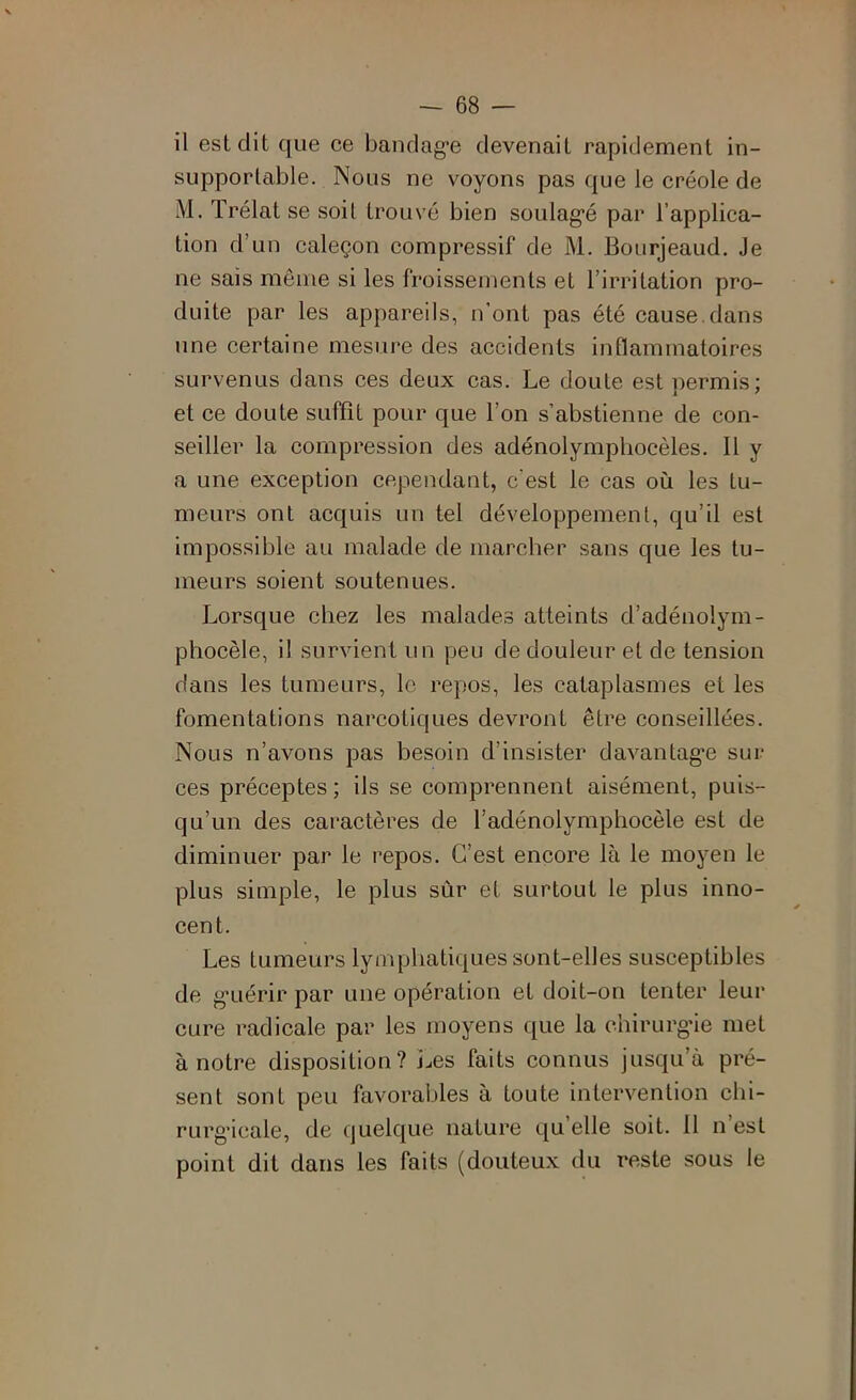 il est dit que ce bandag'e devenait rapidement in- supportable. Nous ne voyons pas que le créole de M. Trélat se soit trouvé bien soulag*é par l’applica- tion d’un caleçon compressif de M. Bourjeaud. Je ne sais même si les froissements et l’irritation pro- duite par les appareils, n’ont pas été cause.dans une certaine mesure des accidents inflammatoires survenus dans ces deux cas. Le doute est permis; et ce doute suffit pour que l’on s’abstienne de con- seiller la compression des adénolympliocèles. 11 y a une exception cependant, c’est le cas où les tu- meurs ont acquis un tel développement, qu’il est impossible au malade de marcher sans que les tu- meurs soient soutenues. Lorsque chez les malades atteints d’adénolym- phocèle, il survient un peu de douleur et de tension dans les tumeurs, le repos, les cataplasmes et les fomentations narcotiques devront être conseillées. Nous n’avons pas besoin d’insister davantag*e sur ces préceptes ; ils se comprennent aisément, puis- qu’un des caractères de l’adénolymphocèle est de diminuer par le repos. C’est encore là le moyen le plus simple, le plus sùr et surtout le plus inno- cent. Les tumeurs lymphatiques sont-elles susceptibles de g’uérir par une opération et doit-on tenter leur cure radicale par les moyens que la chirurg’ie met à notre disposition? Les faits connus jusqu’à pré- sent sont peu favorables à toute intervention chi- rurgicale, de quelque nature qu’elle soit. 11 n est point dit dans les faits (douteux du reste sous le