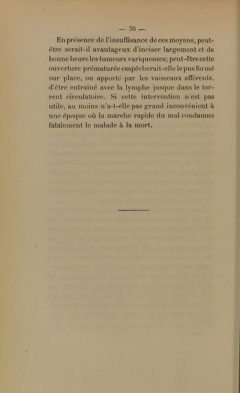 En présence de l’insuffisance de ces moyens, peut- être serait-il avantag’cux d’inciser larg*ement et de bonne heure les tumeurs variqueuses; peut-être cette ouverture prématurée empêcherait-elle le pus formé sur place, ou apporté par les vaisseaux afférents, d’être entrainé avec la lymphe jusque dans le tor- rent circulatoire. Si cette intervention n’est pas utile, au moins n’a-t-elle pas g-rand inconvénient à une époque où la marche rapide du mal condamne fatalement le malade à la mort.