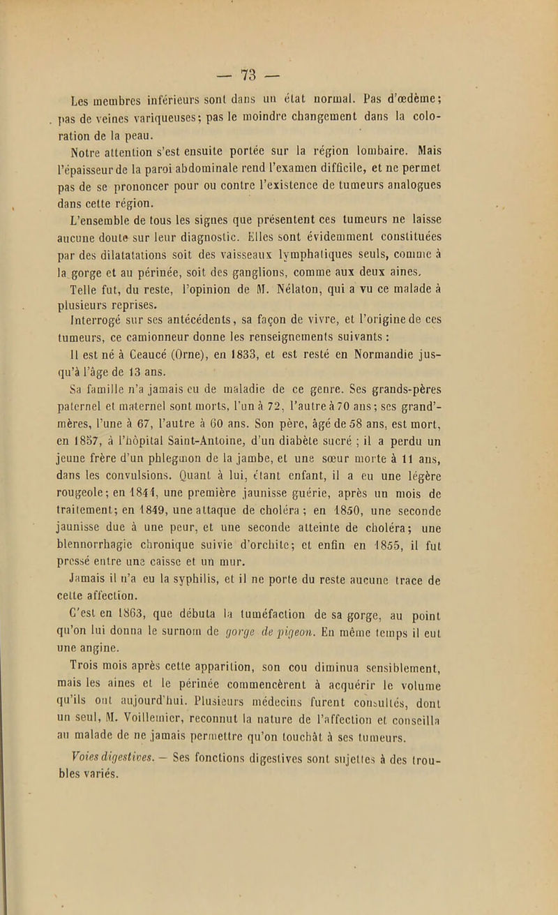 Les membres inférieurs sont dans un état normal. Pas d’œdème; pas de veines variqueuses; pas le moindre changement dans la colo- ration de la peau. Notre attention s’est ensuite portée sur la région lombaire. Mais l’épaisseur de la paroi abdominale rend l’examen difficile, et ne permet pas de se prononcer pour ou contre l’existence de tumeurs analogues dans cette région. L’ensemble de tous les signes que présentent ces tumeurs ne laisse aucune doute sur leur diagnostic, lilles sont évidemment constituées par des dilatatations soit des vaisseaux lymphatiques seuls, comme à la gorge et au périnée, soit des ganglions, comme aux deux aines. Telle fut, du reste, l’opinion de M. Nélaton, qui a vu ce malade à plusieurs reprises. Interrogé sur ses antécédents, sa façon de vivre, et l’origine de ces tumeurs, ce camionneur donne les renseignements suivants : 11 est né à Ceaucé (Orne), en 1833, et est resté en Normandie jus- qu’à l’âge de 13 ans. Sa famille n’a jamais eu de maladie de ce genre. Ses grands-pères paternel et maternel sont morts, l’un à 72, l’autre à 70 ans; ses grand’- mères, l’une à 67, l’autre à 60 ans. Son père, âgé de 58 ans, est mort, en 1857, à l’hôpital Saint-Antoine, d’un diabète sucré ; il a perdu un jeune frère d’un phlegmon de la jambe, et une sœur morte à 11 ans, dans les convulsions. Quant à lui, étant enfant, il a eu une légère rougeole; en 1841, une première jaunisse guérie, après un mois de traitement; en 1849, une attaque de choléra ; en 1850, une seconde jaunisse due à une peur, et une seconde atteinte de choléra; une blennorrhagie chronique suivie d’orchite; et enfin en 1855, il fut pressé entre une caisse et un mur. Jamais il n’a eu la syphilis, et il ne porte du reste aucune trace de celte affection. C’est en 1863, que débuta la tuméfaction de sa gorge, au point qu’on lui donna le surnom de 'jorge de pigeon. En même temps il eut une angine. Trois mois après cette apparition, son cou diminua sensiblement, mais les aines et le périnée commencèrent à acquérir le volume qu’ils ont aujourd’hui. Plusieurs médecins furent consultés, dont un seul, M. ’Voillemicr, reconnut la nature de l’affection et conseilla au malade de ne jamais permettre qu’on louchât à ses tumeurs. Voies digestives. ~ Ses fonctions digestives sont sujettes à des trou- bles variés.