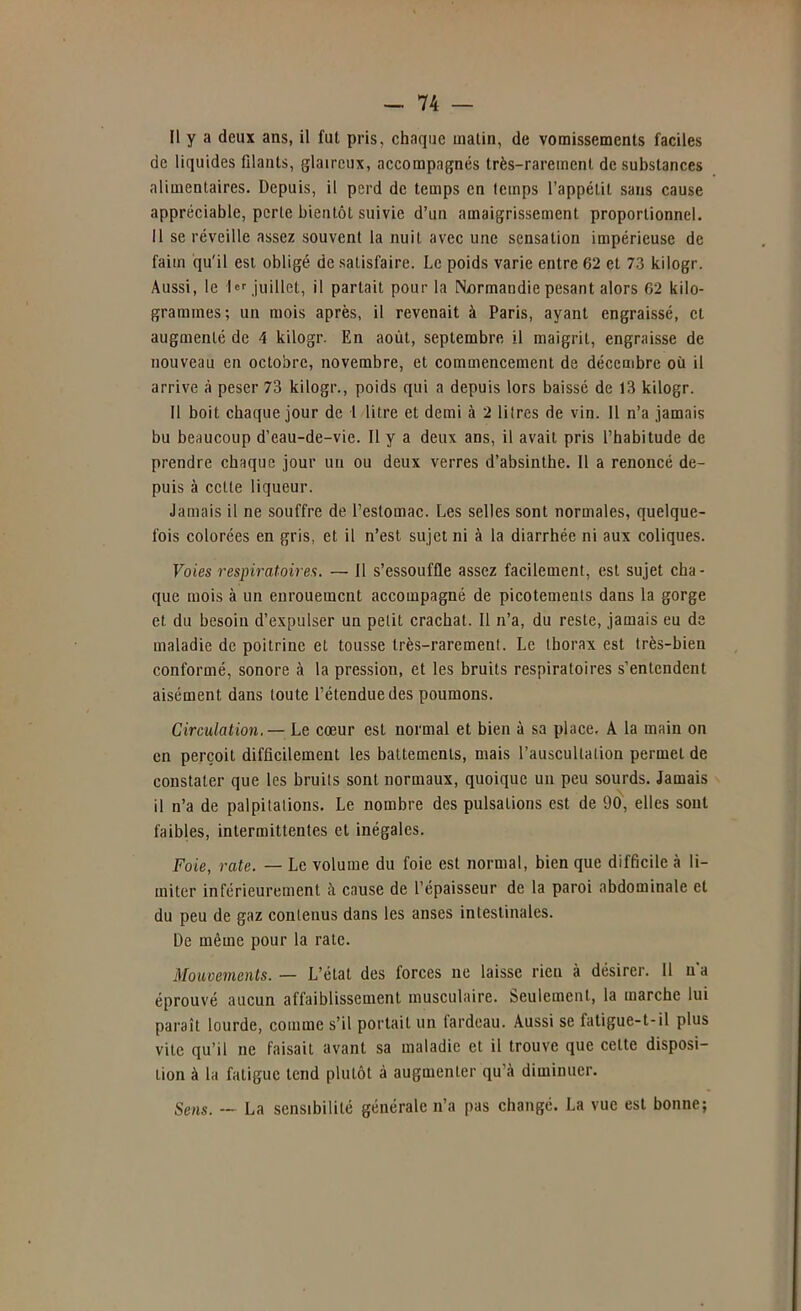 Il y a deux ans, il fut pris, chaque matin, de vomissements faciles de liquides filants, glaireux, accompagnés très-rarement de substances alimentaires. Depuis, il perd de temps en temps l’appétit sans cause appréciable, perle bientôt suivie d’un amaigrissement proportionnel. Il se réveille assez souvent la nuit avec une sensation impérieuse de faim qu'il est obligé de satisfaire. Le poids varie entre 62 et 73 kilogr. Aussi, le 1er juillet, il partait pour la N^irmandie pesant alors 62 kilo- grammes; un mois après, il revenait à Paris, ayant engraissé, et augmenté de 4 kilogr. En août, septembre il maigrit, engraisse de nouveau en octobre, novembre, et commencement de décembre où il arrive à peser 73 kilogr., poids qui a depuis lors baissé de 13 kilogr. Il boit chaque jour de i litre et demi à 2 litres de vin. Il n’a jamais bu beaucoup d’eau-de-vie. Il y a deux ans, il avait pris l’habitude de prendre chaque jour un ou deux verres d’absinthe. Il a renoncé de- puis à celle liqueur. Jamais il ne souffre de l’estomac. Les selles sont normales, quelque- fois colorées en gris, et il n’est sujet ni à la diarrhée ni aux coliques. Voies respiratoires. — Il s’essouffle assez facilement, est sujet cha- que mois à un enrouement accompagné de picotements dans la gorge et du besoin d’expulser un petit crachat. Il n’a, du reste, jamais eu de maladie de poitrine et tousse très-rarement. Le thorax est très-bien conformé, sonore à la pression, et les bruits respiratoires s’entendent aisément dans toute l’étendue des poumons. Circulation. — Le cœur est normal et bien à sa place. A la main on en perçoit difficilement les battements, mais l’auscultation permet de constater que les bruits sont normaux, quoique un peu sourds. Jamais il n’a de palpitations. Le nombre des pulsations est de 90, elles sont faibles, intermittentes et inégales. Foie, rate. — Le volume du foie est normal, bien que difficile à li- miter inférieurement à cause de l’épaisseur de la paroi abdominale et du peu de gaz contenus dans les anses intestinales. De même pour la rate. Mouvements. — L’état des forces ne laisse rien à désirer. 11 n'a éprouvé aucun affaiblissement musculaire. Seulement, la marche lui paraît lourde, comme s’il portail un fardeau. Aussi se faligue-t-il plus vite qu’il ne faisait avant sa maladie et il trouve que cette disposi- tion à la fatigue tend plutôt à augmenter qu’à diminuer. Sens. — La sensibilité générale n’a pas changé. La vue est bonne;