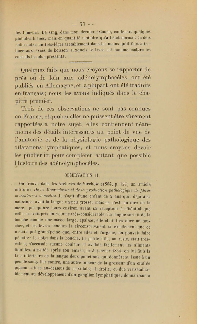 les tumeurs. Le sang, dans mon dernier examen, contenait quelques globules blancs, mais en quantité moindre qu’à l’état normal. Je dois enfin noter un très-léger tremblement dans les mains qu’il faut attri- buer aux excès de boisson auxquels se livre cet homme malgré les conseils les plus pressants. Quelques faits que nous croyons se rapporter de près ou de loin aux adénolymphocèles ont été pirbliés en Allemagne, et la plupart ont été traduits en français; nous les avons indiqués dans le cha- pitre premier. Trois de ces observations ne sont pas connues en France, et quoiqu’elles ne puissent être sûrement rapportées à notre sujet, elles contiennent néan- moins des détails intéressants au point de vue de l’anatomie et de la physiolog’ie patholog'ique des dilatations lymphatiques, et nous croyons devoir les publier ici pour compléter autant que possible l’histoire des adénolymphocèles. OBSERVATION 11. On trouve dans les Archives de Virchow (1854, p. 121) un article intitulé : De la Macroglossie et de la production pathologique de fibres musculaires nouvelles. 11 s’agit d’une enfant de 2 ans qui, déjà à sa naissance, avait la langue un peu grosse ; mais ce n’est, au dire de la mère, que quinze jours environ avant sa réception à l’bôpital que celle-ci avait pris un volume très-considérable. La langue sortait de la bouche comme une masse large, épaisse; elle était très-dure au tou- cher, et les lèvres tendues la circonscrivaient si exactement que ce n’était qu’à grand’peine que, entre elles et l’organe, on pouvait faire pénétrer le doigt dans la bouche. La petite fille, au reste, était très- calme, n’accusait aucune douleur et avalait facilement tes aliments liquides. Aussitôt après son entrée, le 5 janvier 18.54, on lui fît à la face inférieure de la langue deux ponctions qui donnèrent issue à un peu de sang. Par contre, une autre tumeur de la grosseur d’un œuf de pigeon, située au-dessous du iiiaxillaire, à droite, et due vraisembla- blement au développement d’un ganglion lymphatique, donna issue à