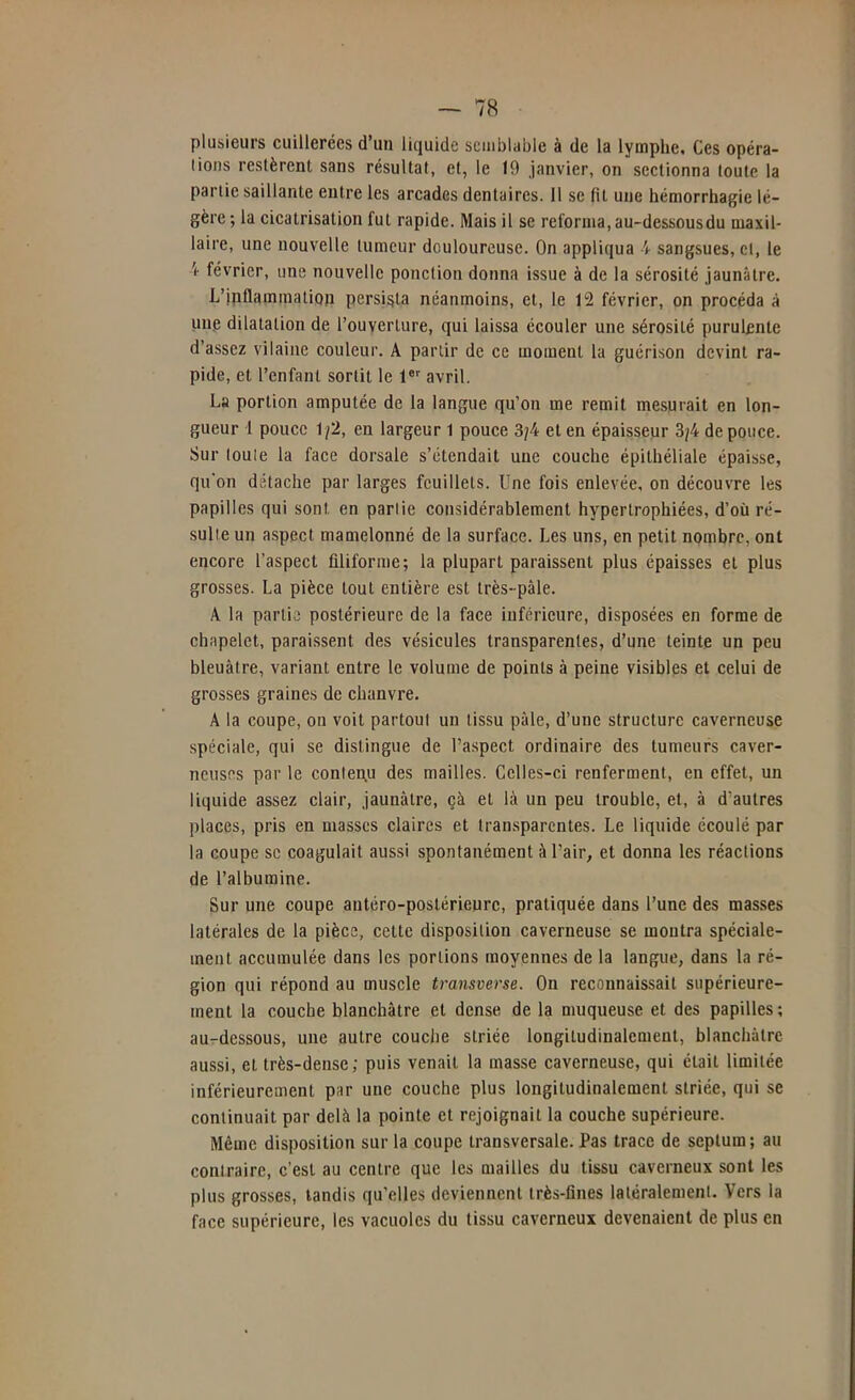 plusieurs cuillerées d’uii liquide semblable à de la lymplie. Ces opéra- tions restèrent sans résultat, et, le 19 janvier, on sectionna toute la partie saillante entre les arcades dentaires. 11 se fit une hémorrhagie lé- gère ; la cicatrisation fut rapide. Mais il se reforma, au-dessousdu maxil- laire, une nouvelle tumeur douloureuse. On appliqua 4 sangsues, et, le février, une nouvelle ponction donna issue à de la sérosité jaunâtre. L’ipflamination persista néanmoins, et, le 12 février, on procéda à une dilatation de l’ouverture, qui laissa écouler une sérosité purulente d’assez vilaine couleur. A partir de ce moment la guérison devint ra- pide, et l’enfant sortit le l® avril. La portion amputée de la langue qu’on me remit me.surait en lon- gueur 1 pouce 1^2, en largeur 1 pouce 3;4 et en épaisseur 3/4 de pouce. Sur toute la face dorsale s’étendait une couche épithéliale épaisse, qu'on détache par larges feuillets. Une fois enlevée, on découvre les papilles qui sont en partie considérahlement hypertrophiées, d’où ré- sulte un aspect mamelonné de la surface. Les uns, en petit nombre, ont encore l’aspect filiforme; la plupart paraissent plus épaisses et plus grosses. La pièce tout entière est très-pâle. A la partie postérieure de la face inférieure, disposées en forme de chapelet, paraissent des vésicules transparentes, d’une teinte un peu bleuâtre, variant entre le volume de points à peine visibles et celui de grosses graines de chanvre. A la coupe, on voit partout un tissu pâle, d’une structure caverneuse spéciale, qui se distingue de l’aspeet ordinaire des tumeurs caver- neuses par le contenu des mailles. Celles-ci renferment, en effet, un liquide assez clair, jaunâtre, çà et là un peu trouble, et, à d’autres places, pris en masses claires et transparentes. Le liquide écoulé par la coupe se coagulait aussi spontanément àUair, et donna les réactions de l’albumine. Sur une coupe antéro-postérieure, pratiquée dans l’une des masses latérales de la pièce, cette disposition caverneuse se montra spéciale- ment accumulée dans les portions moyennes de la langue, dans la ré- gion qui répond au muscle transverse. On reconnaissait supérieure- ment la couche blanchâtre et dense de la muqueuse et des papilles; au-dessous, une autre couche striée longitudinalement, blanchâtre aussi, et très-dense; puis venait la masse caverneuse, qui était limitée inférieurement par une couche plus longitudinalement striée, qui se continuait par delà la pointe et rejoignait la couche supérieure. Même disposition sur la coupe transversale. Pas trace de septum; au contraire, c’est au centre que les mailles du tissu caverneux sont les plus grosses, tandis qu’elles deviennent très-fines latéralement. Vers la face supérieure, les vacuoles du tissu caverneux devenaient de plus en