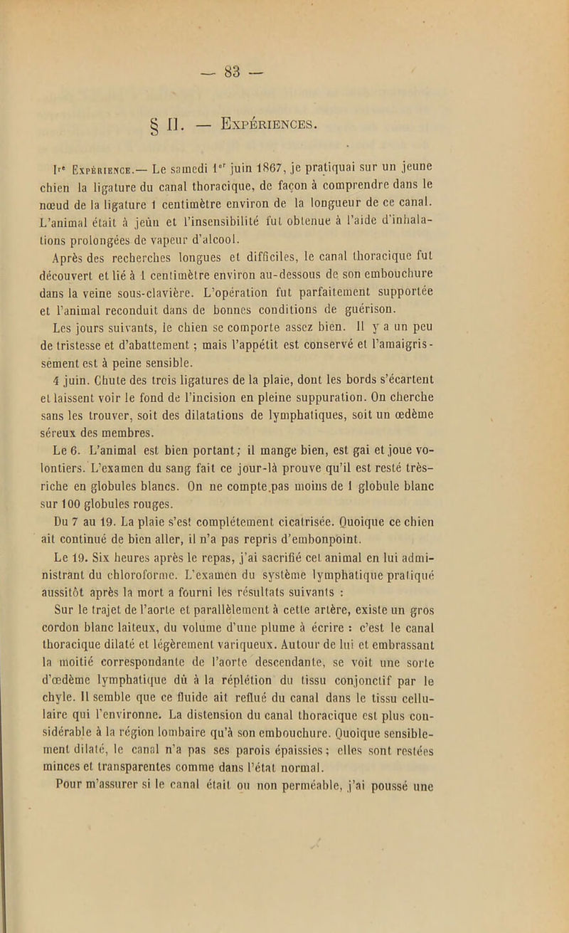 § II. — Expériences. Ir' Expérience.— Le snincdi juin 1867, je pratiquai .sur un jeune chien la ligature du canal thoracique, de façon à comprendre dans le nœud de la ligature 1 centimètre environ de la longueur de ce canal. L’animal était à jeùn et l’insensibilité fut obtenue à l’aide d’inhala- tions prolongées de vapeur d’alcool. Après des recherches longues et difficiles, le canal thoracique fut découvert et lié à 1 centimètre environ au-dessous de son embouchure dans la veine sous-clavière. L’opération fut parfaitement supportée et l’animal reconduit dans de bonnes conditions de guérison. Les jours suivants, le chien se comporte assez bien. 11 y a un peu de tristesse et d’abattement ; mais l’appétit est conservé et l’amaigris- sement est à peine sensible. 4 juin. Chute des trois ligatures de la plaie, dont les bords s’écartent et laissent voir le fond de l’incision en pleine suppuration. On cherche sans les trouver, soit des dilatations de lymphatiques, soit un œdème séreux des membres. Le 6. L’animal est bien portant; il mange bien, est gai et joue vo- lontiers. L’examen du sang fait ce jour-là prouve qu’il est resté très- riche en globules blancs. On ne compte .pas moins de 1 globule blanc sur 100 globules rouges. Du 7 au 19. La plaie s’est complètement cicatrisée. Quoique ce chien ait continué de bien aller, il n’a pas repris d’embonpoint. Le 19. Six heures après le repas, j’ai saerifié cet animal en lui admi- nistrant du chloroforme. L’examen du système lymphatique pratiqué aussitôt après la mort a fourni les résultats suivants : Sur le trajet de l’aorte et parallèlement à cette artère, existe un gros cordon blanc laiteux, du volume d’une plume à écrire : c’est le canal thoracique dilaté et légèrement variqueux. Autour de lui et embrassant la moitié correspondante de l’aorte descendante, se voit une sorte d’oedème lymphati([ue dù à la réplétion du tissu conjonctif par le chyle. 11 semble que ce fluide ait reflué du canal dans le tissu cellu- laire qui l’environne. La distension du canal thoracique est plus con- sidérable à la région lombaire qu’à son embouchure. Quoique sensible- ment dilaté, le canal n’a pas ses parois épaissies; elles sont restées minces et transparentes comme dans l’état normal. Pour m’assurer si le canal était ou non perméable, j’ai pou.ssé une