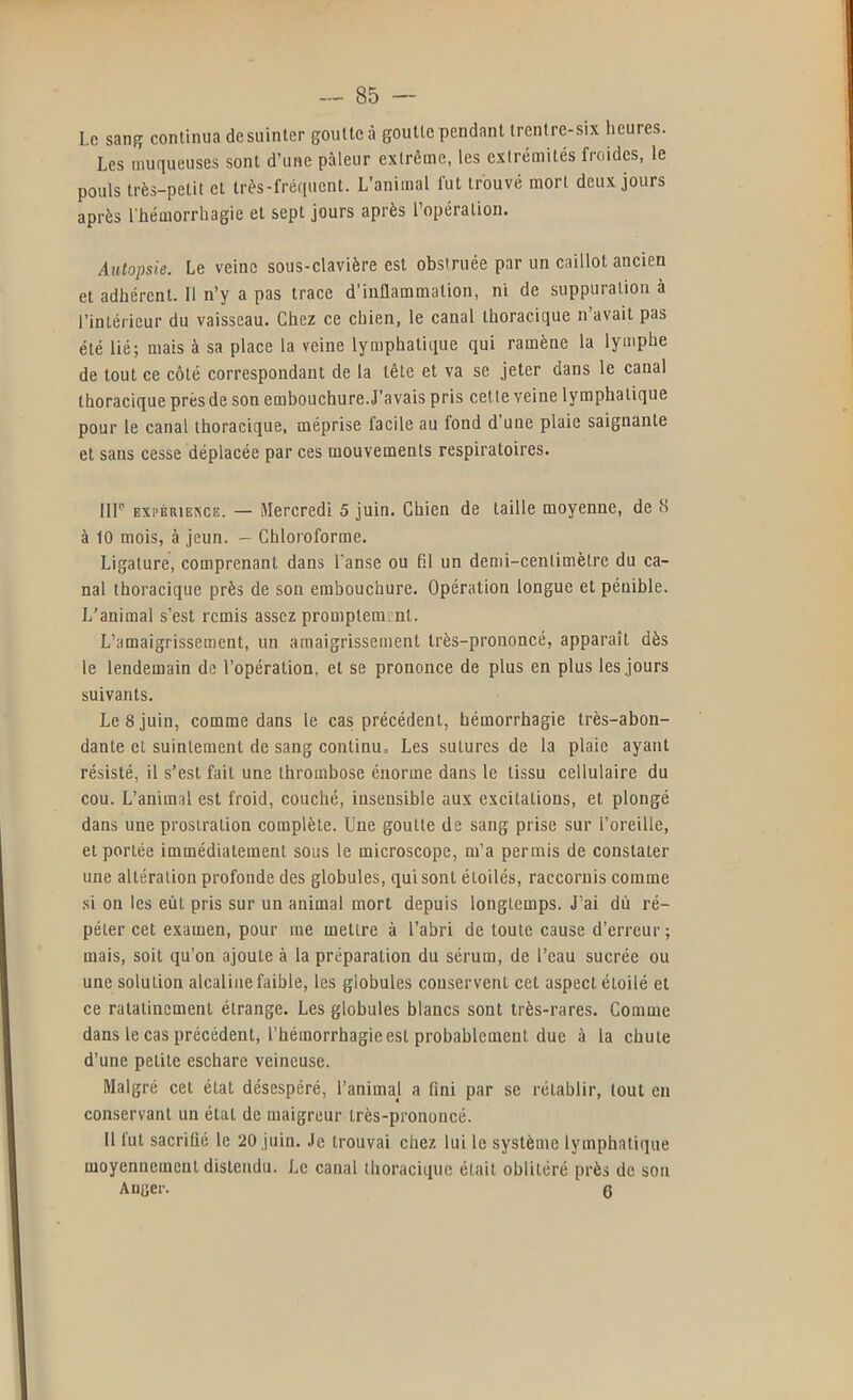 Le sang continua de suinter goutte à goutte pendant irentre-six heures. Les muqueuses sont d’une pâleur extrême, les extrémités froides, le pouls très-petit et très-fréquent. L’animal fut trouvé mort deux jours après l'hémorrhagie et sept jours après l’opération. Autopsie. Le veine sous-clavière est obstruée par un caillot ancien et adhérent. 11 n’y a pas trace d’inûammation, ni de suppuration à l’intérieur du vaisseau. Chez ce chien, le canal thoracique n’avait pas été lié; mais à sa place la veine lymphatique qui ramène la lymphe de tout ce côté correspondant de la tête et va se jeter dans le canal thoracique présde son embouchure.J’avais pris cette veine lymphatique pour le canal thoracique, méprise facile au fond d une plaie saignante et sans cesse déplacée par ces mouvements respiratoires. 111’’ Exi’ÉRiEXCE. — Mercredi 5 juin. Chien de taille moyenne, de 8 à 10 mois, à jeun. — Chloroforme. Ligature, comprenant dans l'anse ou fil un demi-centimètre du ca- nal thoracique près de son embouchure. Opération longue et pénible. L’animal s’est remis assez promptement. L’amaigrissement, un amaigrissement très-prononcé, apparaît dès le lendemain de l’opération, et se prononce de plus en plus les jours suivants. Le 8 juin, comme dans le cas précédent, hémorrhagie très-abon- dante et suintement de sang continu. Les sutures de la plaie ayant résisté, il s’est fait une thrombose énorme dans le tissu cellulaire du cou. L’animal est froid, couché, insensible aux excitations, et plongé dans une prostration complète. Une goutte de sang prise sur l’oreille, et portée immédiatement sous le microscope, m’a permis de constater une altération profonde des globules, qui sont étoilés, raecornis comme si on les eût pris sur un animal mort depuis longtemps. J’ai dû ré- péter cet examen, pour me mettre à l’abri de toute cause d’erreur; mais, soit qu’on ajoute à la préparation du sérum, de l’eau sucrée ou une solution alcaline faible, les globules conservent cet aspect étoilé et ce ratatinement étrange. Les globules blancs sont très-rares. Comme dans le cas précédent, l’hémorrhagie est probablement due à la chute d’une petite eschare veineuse. Malgré cet état désespéré, l’animal a fini par se rétablir, tout en conservant un étal de maigreur très-prononcé. 11 fut sacrifié le 20 juin. Je trouvai chez lui le système lymphatique moyennement distendu. Le canal thoracique était oblitéré près de son Auger. 6