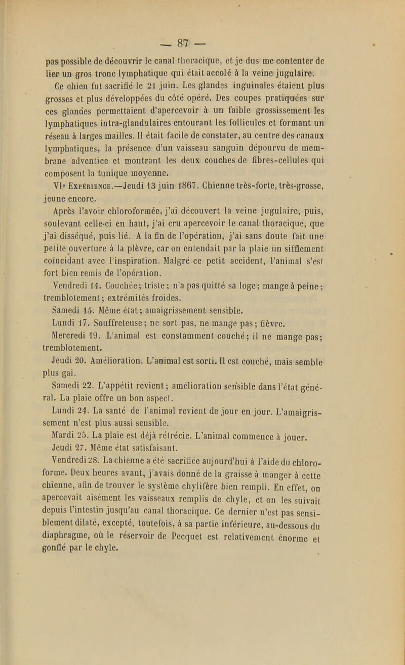 pas possible de découvrir le canal llioraciquc, et je dus me contenter de lier un gros tronc lymphatique qui était accolé à la veine jugulaire. Ce chien fut sacrifié le 21 juin. Les glandes inguinales étaient plus grosses et plus développées du côté opéré. Des coupes pratiquées sur ces glandes permettaient d’apercevoir à un faible grossissement les lymphatiques intra-glandulaires entourant les follicules et formant un réseau à larges mailles. Il était facile de constater, au centre des canaux lymphatiques, la présence d’un vaisseau sanguin dépourvu de mem- brane adventice et montrant les deux couches de fibres-cellules qui composent la tunique moyenne. VD Expérience.—Jeudi 13 juin 1867. Chienne très-forte, très-grosse, jeune encore. Après l’avoir chloroformée, j’ai découvert la veine jugulaire, puis, soulevant celle-ci en haut, j’ai cru apercevoir le canal thoracique, que j’ai disséqué, puis lié. A la fin de l’opération, j’ai sans doute fait une petite ouverture à la plèvre, car on entendait par la plaie un sifflement coïncidant avec l'inspiration. Malgré ce petit accident, l’animal s’est fort bien remis de l’opération. Vendredi 14. Couchée; triste; n'a pas quitté sa loge; mange à peine; tremblotement; extrémités froides. Sauiedi 15. Même état; amaigrissement sensible. Lundi 17. Souffreteuse; ne sort pas, ne mange pas; fièvre. Mercredi 19. L’animal est constamment couché; il ne mange pas; tremblotement. Jeudi 20. Amélioration. L’animal est sorti. 11 est couché, mais semble plus gai. Samedi 22. L’appétit revient; amelioration sensible dans l’état géné- ral. La plaie offre un bon aspect. Lundi 24. La santé de l’animal revient de jour en jour. L’amaigris- sement n’est plus aussi sensible. Mardi 2b. La plaie est déjà rétrécie. L’animal commence à jouer. Jeudi 27. Même état satisfaisant. Vendredi 28. La chienne a été sacrifiée aujourd’hui à l’aide du chloro- forme. Deux heures avant, j’avais donné de la graisse à manger à celte chienne, afin de trouver le système chylifère bien rempli. En effet, on apercevait aisément les vaisseaux remplis de chyle, et on les suivait depuis l’intestin jusqu’au canal thoracique. Ce dernier n’est pas sensi- blement dilaté, excepté, toutefois, à sa partie inférieure, au-dessous du diaphragme, où le réservoir de Pccquet est relativement énorme et gonflé par le chyle.