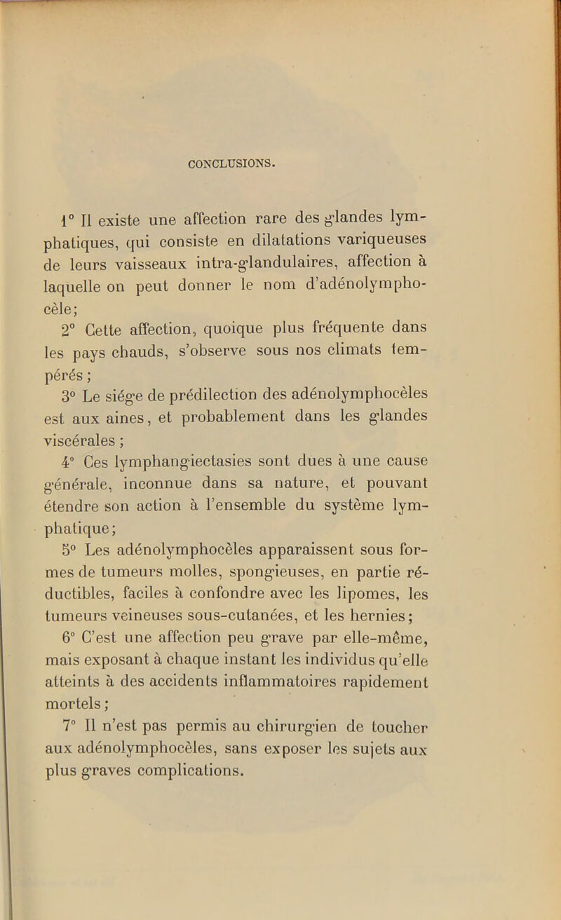 CONCLUSIONS. 1° Il existe une affection rare des g-landes lym- phatiques, qui consiste en dilatations variqueuses de leurs vaisseaux intra-g*landulaires, affection à laquelle on peut donner le nom d’adénolympho- cèle; 2° Cette affection, quoique plus fréquente dans les pays chauds, s’observe sous nos climats tem- pérés ; 3° Le siég-e de prédilection des adénolymphocèles est aux aines, et probablement dans les g-landes viscérales ; 4® Ces lymphangiectasies sont dues à une cause g-énérale, inconnue dans sa nature, et pouvant étendre son action à l’ensemble du système lym- phatique ; 5° Les adénolymphocèles apparaissent sous for- mes de tumeurs molles, spong’ieuses, en partie ré- ductibles, faciles à confondre avec les lipomes, les tumeurs veineuses sous-cutanées, et les hernies; 6° C’est une affection peu g’rave par elle-même, mais exposant à chaque instant les individus qu’elle atteints à des accidents inflammatoires rapidement mortels ; T II n’est pas permis au chirurgien de toucher aux adénolymphocèles, sans exposer les sujets aux plus g’raves complications.