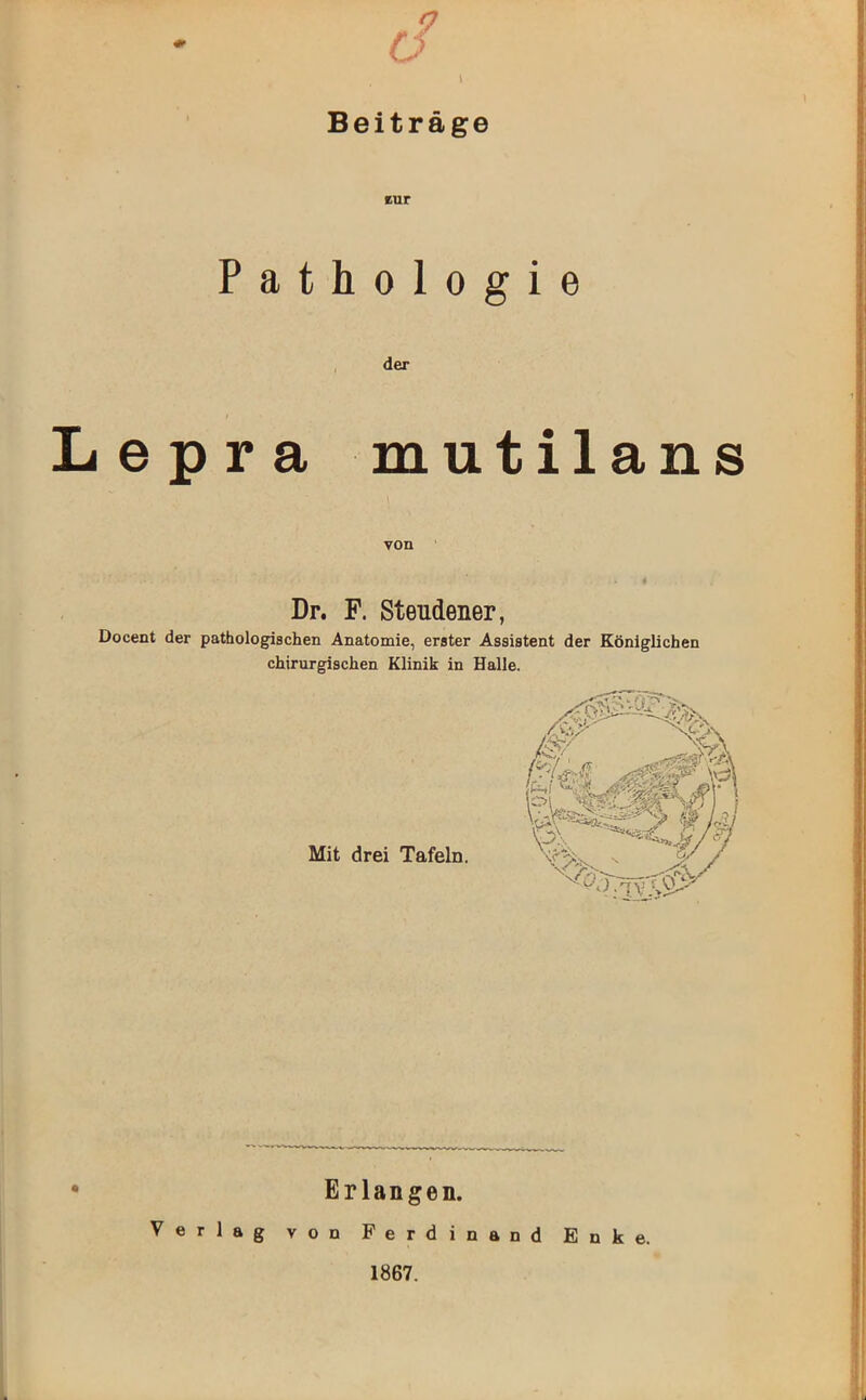 9 O Beiträge cur Pathologie der Lepra mutilans von Dr. F. Steudener, Docent der pathologischen Anatomie, erster Assistent der Königlichen chirurgischen Klinik in Halle. Mit drei Tafeln. Erlangen. Verlag von Ferdinand Enke. 1867.