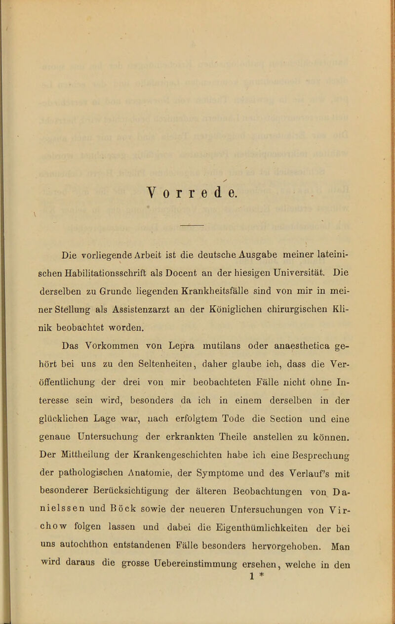 Vorrede. Die vorliegende Arbeit ist die deutsche Ausgabe meiner lateini- schen Habilitationsschrift als Docent an der hiesigen Universität. Die derselben zu Grunde liegenden Krankheitsfölle sind von mir in mei- ner Stellung als Assistenzarzt an der Königlichen chirurgischen Kli- nik beobachtet worden. Das Vorkommen von Lepra mutilans oder anaesthetica ge- hört bei uns zu den Seltenheiten, daher glaube ich, dass die Ver- öffentlichung der drei von mir beobachteten Fälle nicht ohne In- teresse sein wird, besonders da ich in einem derselben in der glücklichen Lage war, nach erfolgtem Tode die Section und eine genaue Untersuchung der erkrankten Theile anstellen zu können. Der Mittheilung der Krankengeschichten habe ich eine Besprechung der pathologischen Anatomie, der Symptome und des Verlaufs mit besonderer Berücksichtigung der älteren Beobachtungen von Da- nielssen und Bock sowie der neueren Untersuchungen von Vir- chow folgen lassen und dabei die Eigenthümlichkeiten der bei uns autochthon entstandenen Fälle besonders hervorgehoben. Man wird daraus die grosse Uebereinstimmung ersehen, welche in den 1 *