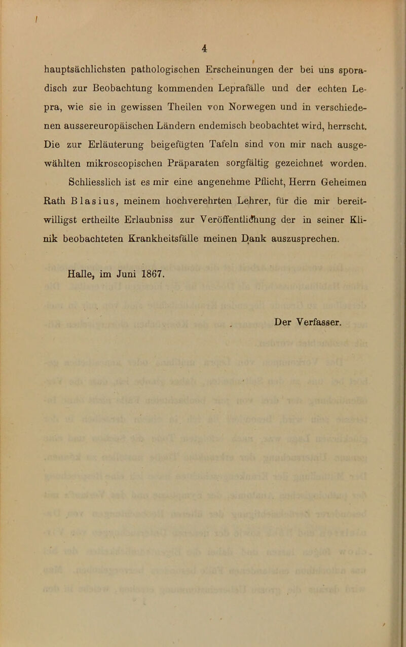 I 4 t hauptsächlichsten pathologischen Erscheinungen der bei uns spora- disch zur Beobachtung kommenden Leprafälle und der echten Le- pra, wie sie in gewissen Theilen von Norwegen und in verschiede- nen aussereuropäischen Ländern endemisch beobachtet wird, herrscht. Die zur Erläuterung beigefügten Tafeln sind von mir nach ausge- wählten mikroscopischen Präparaten sorgfältig gezeichnet worden. Schliesslich ist es mir eine angenehme Pflicht, Herrn Geheimen Rath Blasius, meinem hochverehrten Lehrer, für die mir bereit- willigst ertheilte Erlaubniss zur Veröflfentlidhung der in seiner Kli- nik beobachteten Krankheitsfälle meinen Dank auszusprechen. Halle, im Juni 1867. Der Verfasser. /