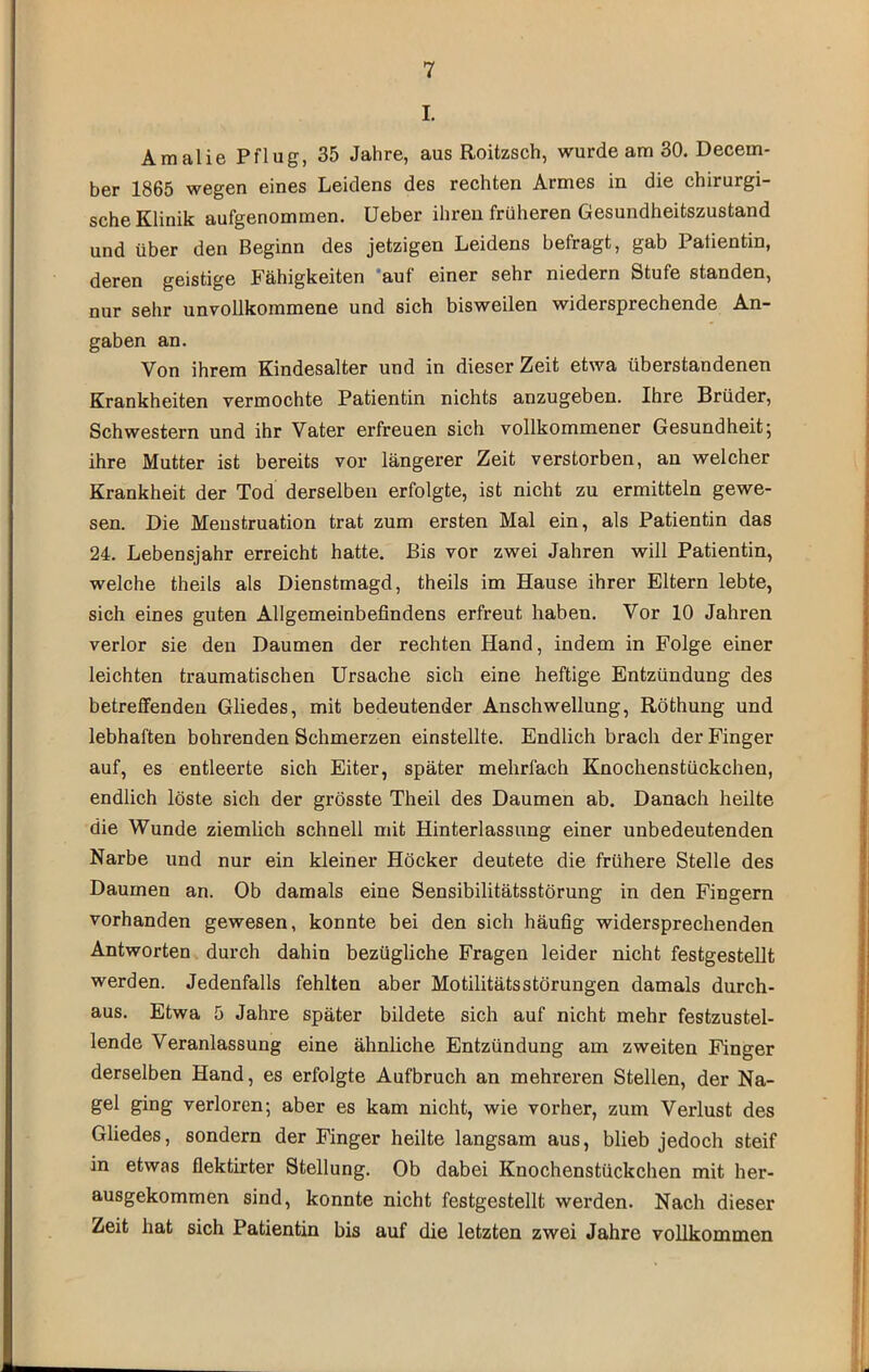 I. Amalie Pflug, 35 Jahre, aus Roitzsch, wurde am 30. Decem- ber 1865 wegen eines Leidens des rechten Armes in die chirurgi- sche Klinik aufgenommen, üeber ihren früheren Gesundheitszustand und über den Beginn des jetzigen Leidens befragt, gab Patientin, deren geistige Fähigkeiten ‘auf einer sehr niedern Stufe standen, nur sehr unvollkommene und sich bisweilen widersprechende An- gaben an. Von ihrem Kindesalter und in dieser Zeit etwa überstandenen Krankheiten vermochte Patientin nichts anzugeben. Ihre Brüder, j Schwestern und ihr Vater erfreuen sich vollkommener Gesundheit j j ihre Mutter ist bereits vor längerer Zeit verstorben, an welcher | Krankheit der Tod derselben erfolgte, ist nicht zu ermitteln gewe- j sen. Die Menstruation trat zum ersten Mal ein, als Patientin das 1 24. Lebensjahr erreicht hatte. Bis vor zwei Jahren will Patientin, welche theils als Dienstmagd, theils im Hause ihrer Eltern lebte, sich eines guten Allgemeinbefindens erfreut haben. Vor 10 Jahren verlor sie den Daumen der rechten Hand, indem in Folge einer leichten traumatischen Ursache sich eine heftige Entzündung des betreffenden Gliedes, mit bedeutender Anschwellung, Röthung und lebhaften bohrenden Schmerzen einstellte. Endlich brach der Finger auf, es entleerte sich Eiter, später mehrfach Knochenstückchen, endlich löste sich der grösste Theil des Daumen ab. Danach heilte die Wunde ziemlich schnell mit Hinterlassung einer unbedeutenden 1 Narbe und nur ein kleiner Höcker deutete die frühere Stelle des ! I Daumen an. Ob damals eine Sensibilitätsstörung in den Fingern | vorhanden gewesen, konnte bei den sich häufig widersprechenden Antworten durch dahin bezügliche Fragen leider nicht festgestellt werden. Jedenfalls fehlten aber Motilitätsstörungen damals durch- j aus. Etwa 5 Jahre später bildete sich auf nicht mehr festzustel- ; lende Veranlassung eine ähnliche Entzündung am zweiten Finger derselben Hand, es erfolgte Aufbruch an mehreren Stellen, der Na- gel ging verloren; aber es kam nicht, wie vorher, zum Verlust des Gliedes, sondern der Finger heilte langsam aus, blieb jedoch steif ) in etwas flektirter Stellung. Ob dabei Knochenstückchen mit her- ji ausgekommen sind, konnte nicht festgestellt werden. Nach dieser !| Zeit hat sich Patientin bis auf die letzten zwei Jahre vollkommen 'I J