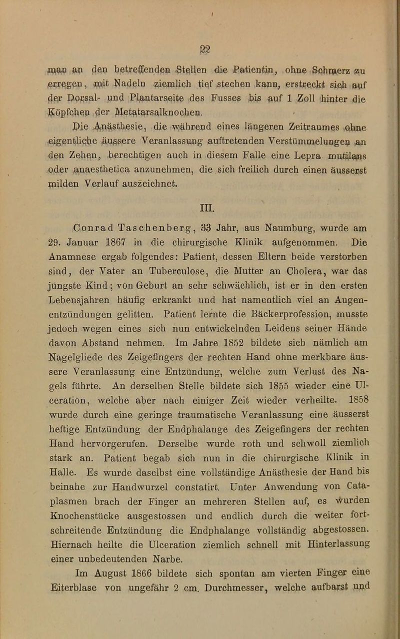 / 22 map,an (3en betreffenden Stellen die Patientin, ohne Schmerz <su erregen, mit Nadeln ziiemlich tief stechen kann, erstreckt sich auf der Dprsal- jund Pl^.ntarseite des Fusses bis auf 1 Zoll hinter die Köpfchen,der Metatarsalknochen. Pie ^ästhesie, die,während eines längeren Zeitraumes ,ohne eigentliche ä.ußsere Veranlassung auftretenden Verstümmelungen an den Zehen, .berechtigen auch in diesem Falle eine Lepra mutilajns oder anaesthetica anzunehmen, die sich freilich durch einen äusserst milden Verlauf auszeichnet. III. Conrad Taschenberg, 33 Jahr, aus Naumburg, wurde am 29. Januar 1867 in die chirurgische Klinik aufgenommen. Die Anamnese ergab folgendes: Patient, dessen Eltern beide verstorben sind, der Vater an Tuberculose, die Mutter an Cholera, war das jüngste Kind; von Geburt an sehr schwächlich, ist er in den ersten Lebensjahren häufig erkrankt und hat namentlich viel an Augen- entzündungen gelitten. Patient lernte die Bäckerprofession, musste jedoch wegen eines sich nun entwickelnden Leidens seiner Hände davon Abstand nehmen. Im Jahre 1852 bildete sich nämlich am Nagelgliede des Zeigefingers der rechten Hand ohne merkbare äus- sere Veranlassung eine Entzündung, welche zum Verlust des Na- gels führte. An derselben Stelle bildete sich 1855 wieder eine Ul- ceration, welche aber nach einiger Zeit wieder verheilte. 1858 wurde durch eine geringe traumatische Veranlassung eine äusserst heftige Entzündung der Endphalange des Zeigefingers der rechten Hand hervorgerufen. Derselbe wurde roth und schwoll ziemlich stark an. Patient begab sich nun in die chirurgische Klinik in Halle. Es wurde daselbst eine vollständige Anästhesie der Hand bis beinahe zur Handwurzel constatirt. Unter Anwendung von Cata- plasmen brach der Finger an mehreren Stellen auf, es wurden Knochenstücke ausgestossen und endlich durch die weiter fort- schreitende Entzündung die Endphalange vollständig abgestossen. Hiernach heilte die Ulceration ziemlich schnell mit Hinterlassung einer unbedeutenden Narbe. Im August 1866 bildete sich spontan am vierten Finger eine Eiterblase von ungefähr 2 cm. Durchmesser, welche aufbarst und