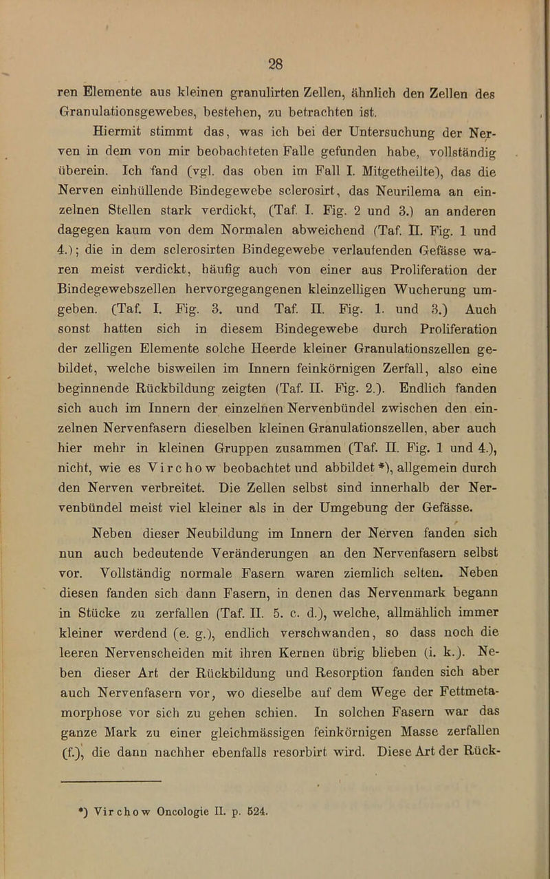 ren Elemente aus kleinen granulirten Zellen, ähnlich den Zellen des Granulationsgewebes, bestehen, zu betrachten ist. Hiermit stimmt das, was ich bei der Untersuchung der Ner- ven in dem von mir beobachteten Falle gefunden habe, vollständig überein. Ich fand (vgl. das oben im Fall I. Mitgetheilte), das die Nerven einhüllende Bindegewebe sclerosirt, das Neurilema an ein- zelnen Stellen stark verdickt, (Taf I. Fig. 2 und 3.) an anderen dagegen kaum von dem Normalen abweichend (Taf. II. Fig. 1 und 4.); die in dem sclerosirten Bindegewebe verlaufenden Gefässe wa- ren meist verdickt, häufig auch von einer aus Proliferation der Bindegewebszellen hervorgegangenen kleinzelligen Wucherung um- geben. (Taf, I. Fig. 3. und Taf. H. Fig. 1. und 3.) Auch sonst hatten sich in diesem Bindegewebe durch Proliferation der zeitigen Elemente solche Heerde kleiner Granulationszellen ge- bildet, welche bisweilen im Innern feinkörnigen Zerfall, also eine beginnende Rückbildung zeigten (Taf. II. Fig. 2.). Endlich fanden sich auch im Innern der einzelnen Nervenbündel zwischen den ein- zelnen Nervenfasern dieselben kleinen Granulationszellen, aber auch hier mehr in kleinen Gruppen zusammen (Taf. H. Fig. 1 und 4.), nicht, wie es Virchow beobachtet und abbildet ♦), allgemein durch den Nerven verbreitet. Die Zellen selbst sind innerhalb der Ner- venbündel meist viel kleiner als in der Umgebung der Gefässe. Neben dieser Neubildung im Innern der Nerven fanden sich nun auch bedeutende Veränderungen an den Nervenfasern selbst vor. Vollständig normale Fasern waren ziemlich selten. Neben diesen fanden sich dann Fasern, in denen das Nervenmark begann in Stücke zu zerfallen (Taf. II. 5. c. d.), welche, allmählich immer kleiner werdend (e. g.), endlich verschwanden, so dass noch die leeren Nervenscheiden mit ihren Kernen übrig blieben (i. k.J. Ne- ben dieser Art der Rückbildung und Resorption fanden sich aber auch Nervenfasern vor, wo dieselbe auf dem Wege der Fettmeta- morphose vor sich zu gehen schien. In solchen Fasern war das ganze Mark zu einer gleichmässigen feinkörnigen Masse zerfallen (f.), die dann nachher ebenfalls resorbirt wird. Diese Art der Rück- *) Virchow Oncologie II. p. 624.
