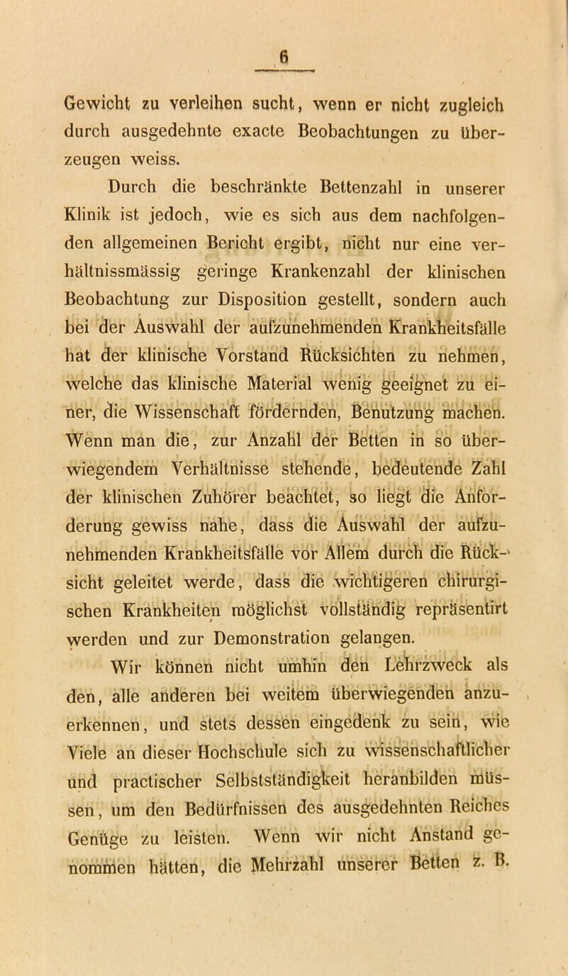 Gewicht zu verleihen sucht, wenn er nicht zugleich durch ausgedehnte exacte Beobachtungen zu über- zeugen weiss. Durch die beschränkte Bettenzahl in unserer Klinik ist jedoch, wie es sich aus dem nachfolgen- den allgemeinen Bericht ergibt, nicht nur eine ver- hältnissmässig geringe Krankenzahl der klinischen Beobachtung zur Disposition gestellt, sondern auch bei der Auswahl der aufzunehmenden Krankheitsfälle hat der klinische Vorstand Rücksichten zu nehmen, welche das klinische Material wenig geeignet zu ei- ner, die Wissenschaft fördernden, Benützung machen. Wenn man die, zur Anzahl der Betten in so über- wiegendem Verhältnisse stehende, bedeutende Zahl der klinischen Zuhörer beachtet, so liegt die Anfor- derung gewiss nahe, dass die Auswahl der aufzu- nehmenden Krankheitsfälle vor Allein durch die Rück-' sicht geleitet werde, dass die wichtigeren chirurgi- schen Krankheiten möglichst vollständig repräsentirt werden und zur Demonstration gelangen. Wir können nicht umhin den Lehrzweck als den, alle anderen bei weitem überwiegenden anzu- erkennen, und stets dessen eingedenk zu sein, wie Viele an dieser Hochschule sich zu wissenschaftlicher und practischer Selbstständigkeit heranbilden müs- sen , um den Bedürfnissen des ausgedehnten Reiches Genüge zu leisten. Wenn wir nicht Anstand ge- nommen hätten, die Mehrzahl unserer Betten z. B.