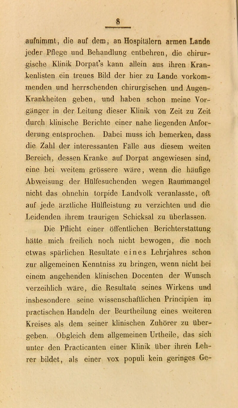 aufnimrat, die auf dem, an Hospitälern armen Lande jeder Pflege und Behandlung entbehren, die chirur- gische Klinik Dorpat’s kann allein aus ihren Kran- kenlisten ein treues Bild der hier zu Lande vorkom- menden und herrschenden chirurgischen und Augen- Krankheiten geben, und haben schon meine Vor- gänger in der Leitung dieser Klinik von Zeit zu Zeit durch klinische Berichte einer nahe liegenden Anfor- derung entsprochen. Dabei muss ich bemerken, dass die Zahl der interessanten Fälle aus diesem weiten Bereich, dessen Kranke auf Dorpat angewiesen sind, eine bei weitem grössere wäre, wenn die häufige Abweisung der Hiilfesuchenden wegen Raummangel nicht das ohnehin torpide Landvolk veranlasste, oft auf jede ärztliche Hülfleistung zu verzichten und die Leidenden ihrem traurigen Schicksal zu überlassen. Die Pflicht einer öffentlichen Berichterstattung hätte mich freilich noch nicht bewogen, die noch etwas spärlichen Resultate eines Lehrjahres schon zur allgemeinen Kenntniss zu bringen, wenn nicht bei einem angehenden klinischen Docenten der Wunsch verzeihlich wäre, die Resultate seines Wirkens und insbesondere seine wissenschaftlichen Principien im practischen Handeln der Beurtheilung eines weiteren Kreises als dem seiner klinischen Zuhörer zu über- geben. Obgleich dem allgemeinen Urtheile, das sich unter den Practicanten einer Klinik über ihren Leh- rer bildet, als einer vox populi kein geringes Ge-