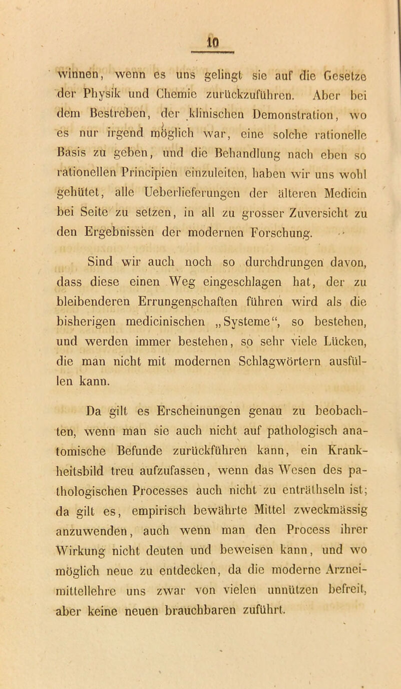 winuen, wenn es uns gelingt sie auf die Gesetze der Physik und Chemie zurllckzufUhren. Aber bei dem Bestreben, der klinischen Demonstration, wo es nur irgend raciglich war, eine solche rationelle Basis zu geben, und die Behandlung nach eben so rationellen Principien einzuleitcn, haben wir uns wohl gehütet, alle Ueberlieferungen der älteren Medicin bei Seite zu setzen, in all zu gi’osser Zuversicht zu den Ergebnissen der modernen Forschung. Sind wir auch noch so durchdrungen davon, dass diese einen Weg eingeschlagen hat, der zu bleibenderen Errungenßchaften führen wird als die bisherigen medicinischen „Systeme“, so bestehen, und werden immer bestehen, so sehr viele Lücken, die man nicht mit modernen Schlagwörtern ausfiil- len kann. Da gilt es Erscheinungen genau zu beobach- ten, wenn man sie auch nicht auf pathologisch ana- tomische Befunde zurückführen kann, ein Krank- heitsbild treu aufzufassen, wenn das Wesen des pa- thologischen Processes auch nicht zu enträthseln ist; da gilt es, empirisch bewährte Mittel zweckmässig anzuwenden, auch wenn man den Process ihrer Wirkung nicht deuten und beweisen kann, und wo möglich neue zu entdecken, da die moderne Arznei- mittellehre uns zwar von vielen unnützen befreit, aber keine neuen brauchbaren zuführt.