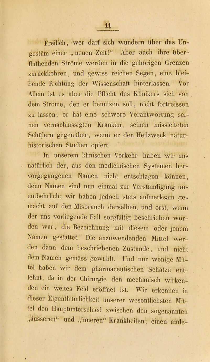 ' Freilich, wer darf sich wundern Uber das Un- gestüm einer „neuen Zeit!“ Aber auch ihre über- fluthenden Ströme werden in die gehörigen Grenzen zurückkehren, und gewiss reichen Segen, eine blei- bende Richtung der Wissenschaft hinterlassen. Vor Allem ist es aber die Pflicht des Klinikers sich von dem Strome, den er benutzen soll, nicht fortreissen zu lassen; er hat eine schwere Verantwortung sei- nen vernachlässigten Kranken, seinen missleiteten Schülern gegenüber, wenn er den Heilzweck natur- historischen Studien opfert. In unserem klinischen Verkehr haben wir uns natürlich der, aus den medicinischen Systemen her- vorgegangenen Namen nicht entschlagen können, denn Namen sind nun einmal zur Verständigung un- entbehrlich; wir haben jedoch stets aufmerksam ge- macht auf den Misbrauch derselben, und erst, wenn der uns vorliegende Fall sorgfältig beschrieben wor- den war, die Bezeichnung mit diesem oder jenem Namen gestattet. Die anzuwendenden Mittel wer- den dann dem beschriebenen Zustande, und nicht dem Namen gemäss gewählt. Und nur wenige Mit- tel haben wir dem pharmaceutischen Schatze ent- lehnt, da in der Chirurgie den mechanisch wirken- den ein weites Feld eröffnet ist. Wir erkennen in dieser EigenthUmlichkeit unserer wesentlichsten Mit- tel den Hauptunterschied zwischen den sogenannten „äusseren“ und „inneren“ Krankheiten; einen ande-