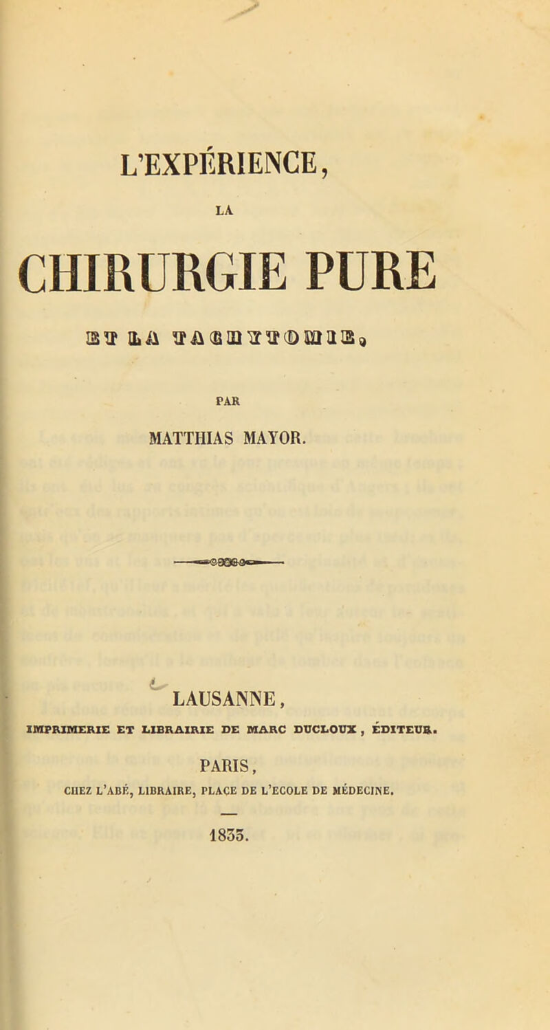 L’EXPÉRIENCE, LA CHIRURGIE PURE 25'o* iliA MATTHIAS MAYOR. LAUSANNE, IMPRIMERIE ET LIBRAIRIE DE MARC DUCLOUX , ÉDITEUR. PARIS , CHEZ L’ABÉ, LIBRAIRE, PLACE DE L’ECOLE DE MÉDECINE. 1835.