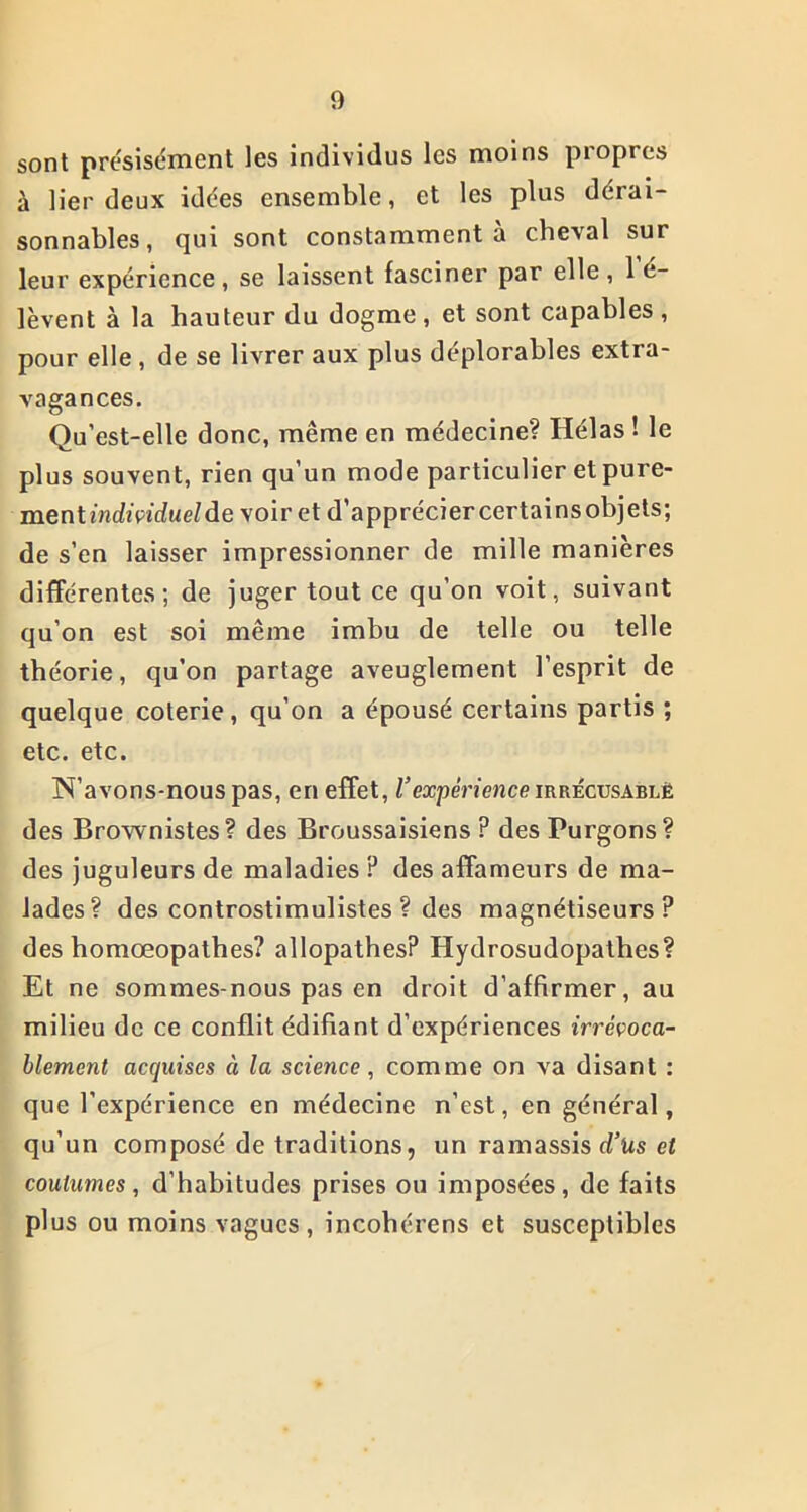 sont précisément les individus les moins propres à lier deux idées ensemble, et les plus dérai- sonnables, qui sont constamment à cbeval sur leur expérience , se laissent fasciner par elle , 1 6- lèvent à la hauteur du dogme, et sont capables, pour elle , de se livrer aux plus déplorables extra- vagances. Qu’est-elle donc, même en médecine? Hélas ! le plus souvent, rien qu’un mode particulier et pure- ment mcfi'pirfue/de voir et d’appréciercertainsobjets; de s’en laisser impressionner de mille manières différentes; de juger tout ce qu’on voit, suivant qu’on est soi même imbu de telle ou telle théorie, qu’on partage aveuglement l’esprit de quelque coterie, qu’on a épousé certains partis ; etc. etc. N’avons-nous pas, en effet, l’expérience irrécusablë des Brownistes? des Broussaisiens ? des Purgons? des juguleurs de maladies ? des affameurs de ma- lades? des controstimulistes ? des magnétiseurs? des homœopathes? allopathes? Hydrosudopathes? Et ne sommes-nous pas en droit d’affirmer, au milieu de ce conflit édifiant d’expériences irrévoca- blement acquises ci la science, comme on va disant : que l’expérience en médecine n’est, en général, qu’un composé de traditions, un ramassis d’Us et coutumes, d’habitudes prises ou imposées, de faits plus ou moins vagues, incohérens et susceptibles