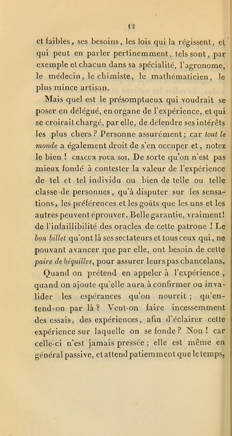 et faibles, ses besoins, les lois qui la régissent, et qui peut en parler pertinemment, tels sont, par exemple et chacun dans sa spécialité, l’agronome, le médecin, le chimiste, le mathématicien, le plus mince artisan. Mais quel est le présomptueux qui voudrait se poser en délégué, en organe de l’expérience, et qui se croirait chargé, par elle, de défendre ses intérêts les plus chers ? Personne assurément; car tout le monde a également droit de s’en occuper et, notez le bien ! chacun pour soi. De sorte qu’on n’est pas mieux fondé à contester la valeur de l’expérience de tel et tel individu ou bien de telle ou telle classe de personnes, qu’à disputer sur les sensa- tions, les préférences et les goûts que les uns et les autres peuvent éprouver. Belle garantie, vraiment! de l’infaillibilité des oracles de cette patrone ! Le bon billet qu’ont là ses sectateurs et tous ceux qui, ne pouvant avancer que par elle, ont besoin de cette paire de béquilles, pour assurer leurs pas chancelans. Quand on prétend en appeler à l’expérience , quand on ajoute qu’elle aura à confirmer ou inva- lider les espérances qu’on nourrit ; qu’en- tend-on par là ? Veut-on faire incessemment des essais, des expériences, afin d’éclairer cette expérience sur laquelle on se fonde ? Non! car celle-ci n’est jamais pressée ; elle est même en général passive, et attend patiemment que le temps,