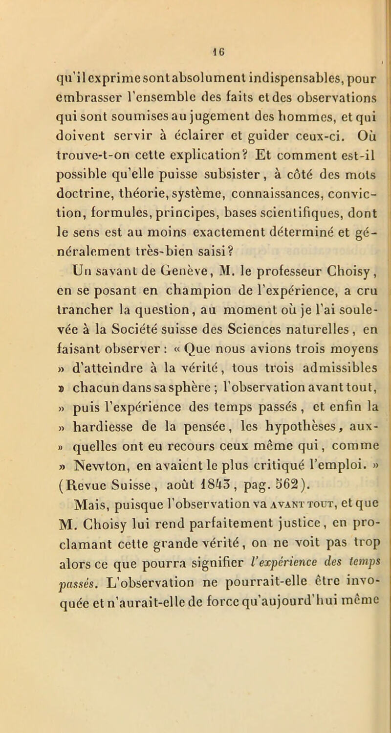 qu’ilcxprimesontabsolument indispensables, pour embrasser l’ensemble des faits et des observations qui sont soumises au jugement des hommes, et qui doivent servir à éclairer et guider ceux-ci. Où trouve-t-on cette explication? Et comment est-il possible qu’elle puisse subsister, à côté des mots doctrine, théorie, système, connaissances, convic- tion, formules, principes, bases scientifiques, dont le sens est au moins exactement déterminé et gé- néralement très-bien saisi? Un savant de Genève, M. le professeur Choisy, en se posant en champion de l’expérience, a cru trancher la question, au moment où je l'ai soule- vée à la Société suisse des Sciences naturelles , en faisant observer : « Que nous avions trois moyens » d’atteindre à la vérité, tous trois admissibles s chacun dans sa sphère ; l’observation avant tout, » puis l’expérience des temps passés , et enfin la » hardiesse de la pensée, les hypothèses, aux- » quelles ont eu recours ceux même qui, comme » Newton, en avaient le plus critiqué l’emploi. » (Revue Suisse , août 18^3, pag. 562). Mais, puisque l’observation va avant tout, et que M. Choisy lui rend parfaitement justice, en pro- clamant cette grande vérité, on ne voit pas trop alors ce que pourra signifier l’expérience des temps passés. L’observation ne pourrait-elle être invo- quée et n’aurait-elle de force qu’aujourd’liui même