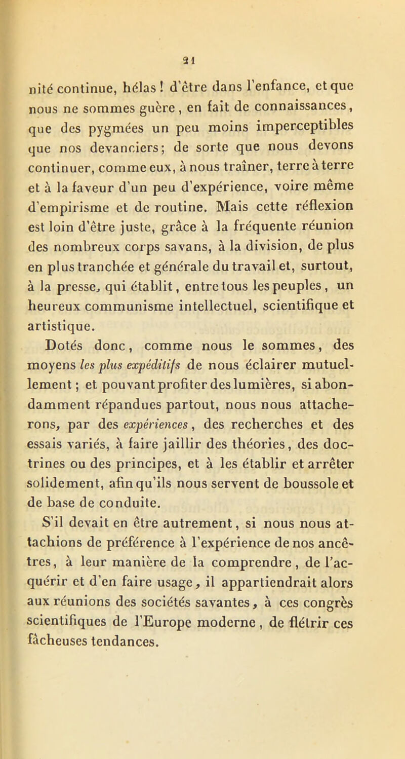 nité continue, hélas! d’être dans l’enfance, et que nous ne sommes guère, en fait de connaissances, que des pygmées un peu moins imperceptibles que nos devanciers; de sorte que nous devons continuer, comme eux, à nous traîner, terre aterre et à la faveur d’un peu d’expérience, voire même d’empirisme et de routine. Mais cette réflexion est loin d’être juste, grâce à la fréquente réunion des nombreux corps sa vans, à la division, de plus en plus tranchée et générale du travail et, surtout, à la presse, qui établit, entre tous les peuples, un heureux communisme intellectuel, scientifique et artistique. Dotés donc, comme nous le sommes, des moyens les plus expéditifs de nous éclairer mutuel- lement ; et pouvant profiter des lumières, si abon- damment répandues partout, nous nous attache- rons, par des expériences, des recherches et des essais variés, à faire jaillir des théories, des doc- trines ou des principes, et à les établir et arrêter solidement, afin qu’ils nous servent de boussole et de base de conduite. S’il devait en être autrement, si nous nous at- tachions de préférence à l’expérience de nos ancê- tres, à leur manière de la comprendre, de l’ac- quérir et d’en faire usage, il appartiendrait alors aux réunions des sociétés savantes, à ces congrès scientifiques de l’Europe moderne, de flétrir ces fâcheuses tendances.