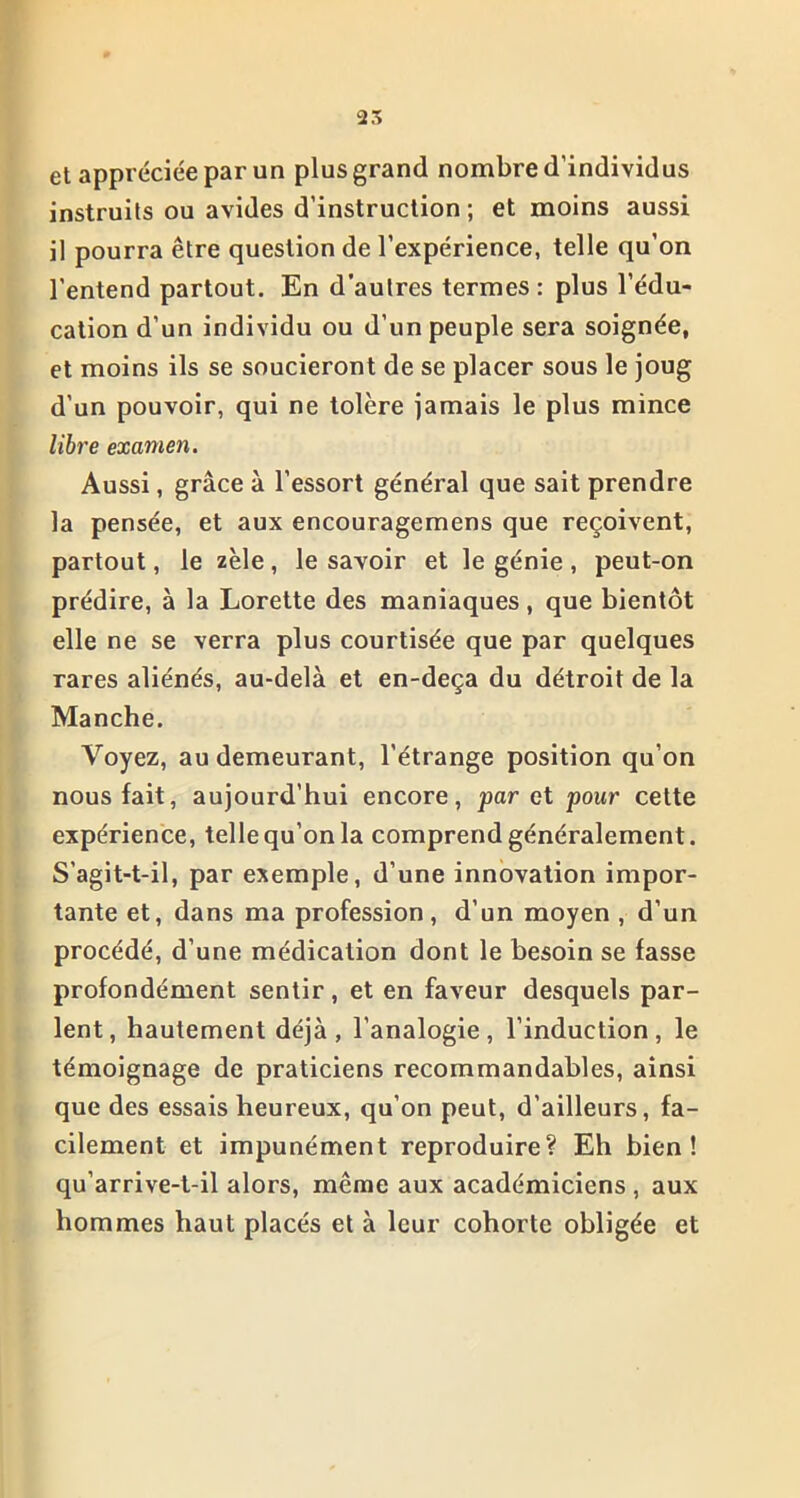 et appréciée par un plus grand nombre d’individus instruits ou avides d’instruction ; et moins aussi il pourra être question de l’expérience, telle qu’on l’entend partout. En d’autres termes: plus l’édu- cation d’un individu ou d’un peuple sera soignée, et moins ils se soucieront de se placer sous le joug d’un pouvoir, qui ne tolère jamais le plus mince libre examen. Aussi, grâce à l’essort général que sait prendre la pensée, et aux encouragemens que reçoivent, partout, le zèle, le savoir et le génie , peut-on prédire, à la Lorette des maniaques, que bientôt elle ne se verra plus courtisée que par quelques rares aliénés, au-delà et en-deça du détroit de la Manche. Voyez, au demeurant, l'étrange position qu’on nous fait, aujourd'hui encore, par et pour cette expérience, telle qu’on la comprend généralement. S’agit-t-il, par exemple, d’une innovation impor- tante et, dans ma profession, d’un moyen , d’un procédé, d’une médication dont le besoin se fasse profondément sentir, et en faveur desquels par- lent, hautement déjà, l’analogie, l’induction, le témoignage de praticiens recommandables, ainsi que des essais heureux, qu’on peut, d’ailleurs, fa- cilement et impunément reproduire? Eh bien! qu’arrive-t-il alors, même aux académiciens , aux hommes haut placés et à leur cohorte obligée et