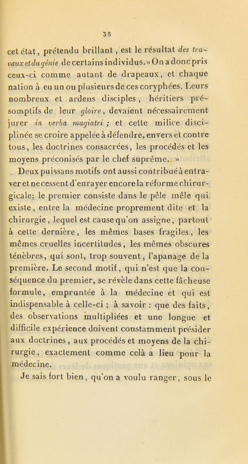 cet état, prétendu brillant , est le résultat des tra- vaux et du génie de certains individus.» On a donc pris ceux-ci comme autant de drapeaux, et chaque nation à eu un ou plusieurs de ces coryphées. Leurs nombreux et ardens disciples , héritiers pré- somptifs de leur gloire, devaient nécessairement jurer in verba magiatri ; et celte milice disci- plinée se croire appelée à défendre, envers et contre tous, les doctrines consacrées, les procédés et les moyens préconisés par le chef suprême. » Deux puissans motifs ont aussi contribuéà entra- ver et ne cessent d’enrayer encore la réforme chirur- gicale: le premier consiste dans le pèle mêle qui existe, entre la médecine proprement dite et la chirurgie, lequel est cause qu’on assigne, partout à cette dernière, les mêmes bases fragiles, les mêmes cruelles incertitudes, les mêmes obscures ténèbres, qui sont, trop souvent, l’apanage de la première. Le second motif, qui n’est que la con- séquence du premier, se révèle dans cette fâcheuse formule, empruntée à la médecine et qui est indispensable à celle-ci ; à savoir : que des faits, des observations multipliées et une longue et difficile expérience doivent constamment présider aux doctrines , aux procédés et moyens de la chi- rurgie , exactement comme celà a lieu pour la médecine. Je sais fort bien, qu’on a voulu ranger, sous le