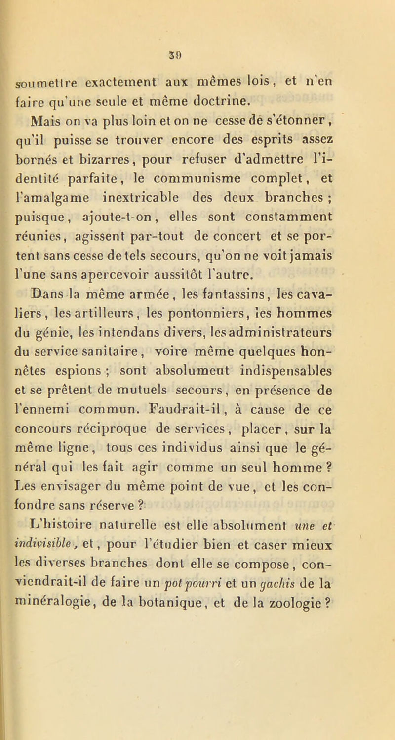 30 soumettre exactement aux mêmes lois, et n’en faire qu’une seule et même doctrine. Mais on va plus loin et on ne cesse de s’étonner , qu’il puisse se trouver encore des esprits assez bornés et bizarres, pour refuser d’admettre l’i- dentité parfaite, le communisme complet, et l’amalgame inextricable des deux branches ; puisque, ajoute-t-on, elles sont constamment réunies, agissent par-tout de concert et se por- tent sans cesse de tels secours, qu’on ne voit jamais l'une sans apercevoir aussitôt l’autre. Dans la même armée, les fantassins, les cava- liers , les artilleurs , les pontonniers, les hommes du génie, lesintendans divers, les administrateurs du service sanitaire , voire même quelques hon- nêtes espions ; sont absolument indispensables et se prêtent de mutuels secours, en présence de l'ennemi commun. Faudrait-il, à cause de ce concours réciproque de services, placer, sur la même ligne, tous ces individus ainsi que le gé- néral qui les fait agir comme un seul homme? Les envisager du même point de vue, et les con- fondre sans réserve ? L’histoire naturelle est elle absolument une et indivisible, et, pour l’étudier bien et caser mieux les diverses branches dont elle se compose, con- viendrait-il de faire un pot pourri et un gâchis de la minéralogie, de la botanique, et de la zoologie?