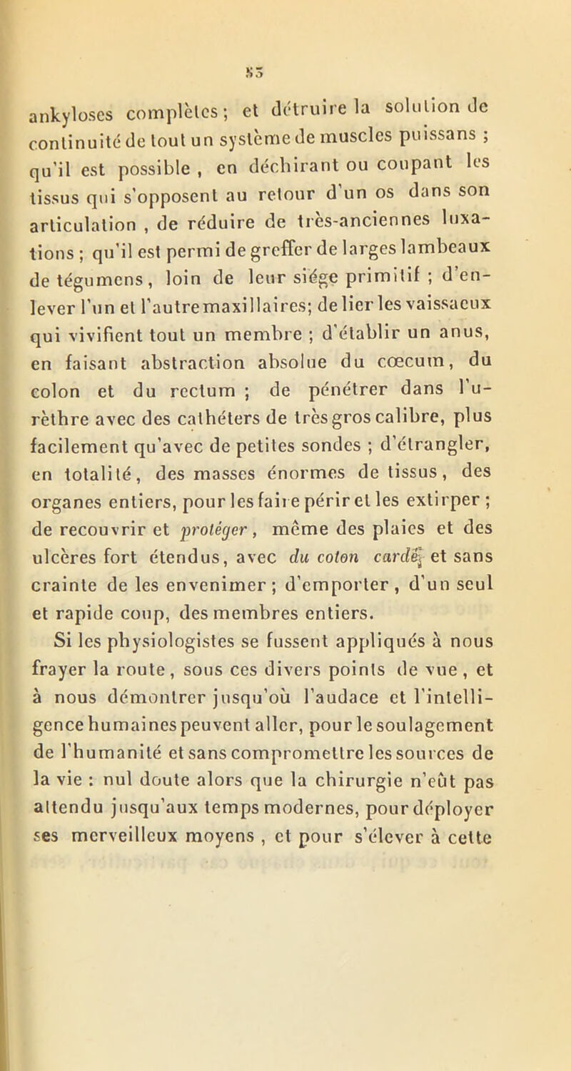 ankylosés complètes; et détruire la solution de continuité de tout un système de muscles puissans ; qu’il est possible , en déchirant ou coupant les tissus qui s’opposent au retour d un os dans son articulation , de réduire de trcs-anciennes luxa- tions ; qu’il est permi de greffer de larges lambeaux detégumens, loin de leur siège primitif ; d’en- lever l’un et l’autremaxillaires; de lier les vaissaeux qui vivifient tout un membre ; d établir un anus, en faisant abstraction absolue du cæcum, du colon et du rectum ; de pénétrer dans 1 u- rèthre avec des cathéters de très gros calibre, plus facilement qu’avec de petites sondes ; d’étrangler, en totalité, des niasses énormes de tissus, des organes entiers, pour les faire périr et les extirper ; de recouvrir et protéger, même des plaies et des ulcères fort étendus, avec du coton cardé et sans crainte de les envenimer; d’emporter, d’un seul et rapide coup, des membres entiers. Si les physiologistes se fussent appliqués à nous frayer la route, sous ces divers points de vue , et à nous démontrer jusqu’où l’audace et l'intelli- gence humaines peuvent aller, pour le soulagement de l’humanité et sans compromettre les sources de la vie : nul doute alors que la chirurgie n’eut pas attendu jusqu’aux temps modernes, pour déployer ses merveilleux moyens , et pour s’élever à cette