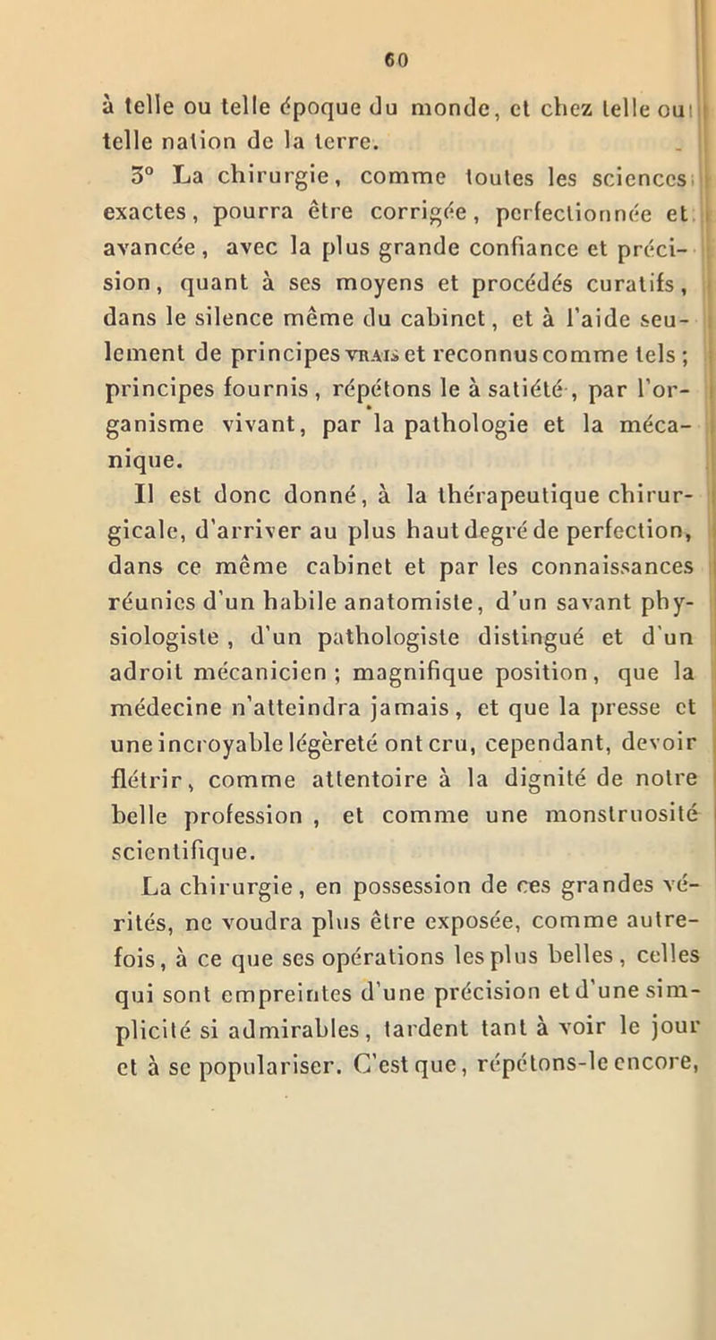 à telle ou telle époque du monde, et chez telle oui telle nation de la terre. 3° La chirurgie, comme toutes les sciences;il exactes, pourra être corrigée, perfectionnée et avancée, avec la plus grande confiance et préci- sion, quant à ses moyens et procédés curatifs, dans le silence même du cabinet, et à l’aide seu- lement de principes vrais et reconnus comme tels; principes fournis , répétons le à satiété , par l’or- ganisme vivant, par la pathologie et la méca- nique. Il est donc donné, à la thérapeutique chirur- gicale, d'arriver au plus haut degré de perfection, dans ce même cabinet et par les connaissances réunies d’un habile anatomiste, d’un savant phy- siologiste , d’un pathologiste distingué et d'un adroit mécanicien; magnifique position, que la médecine n’atteindra jamais, et que la presse et une incroyable légèreté ont cru, cependant, devoir flétrir, comme attentoire à la dignité de notre belle profession , et comme une monstruosité scientifique. La chirurgie, en possession de ces grandes vé- rités, ne voudra plus être exposée, comme autre- fois, à ce que ses opérations les plus belles, celles qui sont empreintes d’une précision etd une sim- plicité si admirables, tardent tant à voir le jour et à se populariser. C’est que, répétons-leencore,