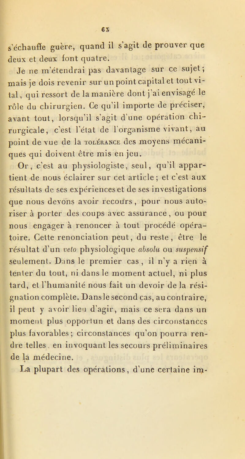 s'échauffe guère, quand il s’agit de prouver que deux et deux font quatre. Je ne m’étendrai pas davantage sur ce sujet; mais je dois revenir sur un point capital et tout vi- tal , qui ressort de la manière dont j ai envisagé le rôle du chirurgien. Ce qu’il importe de préciser, avant tout, lorsqu’il s’agit d’une opération chi- rurgicale, c’est l’état de l'organisme vivant, au point de vue de la tolérance des moyens mécani- ques qui doivent être mis en jeu. Or, c’est au physiologiste, seul, qu’il appar- tient de nous éclairer sur cet article ; et c’est aux résultats de ses expériences et de ses investigations que nous devons avoir recours, pour nous auto- riser à porter des coups avec assurance, ou pour nous engager à renoncer à tout procédé opéra- toire. Cette renonciation peut, du reste, être le résultat d’un veto physiologique absolu ou suspensif seulement. Dans le premier cas , il n’y a rien à tenter du tout, ni dans le moment actuel, ni plus tard, et l'humanité nous fait un devoir de la rési- gnation complète. Dansle second cas, au contraire, il peut y avoir lieu d’agir, mais ce sera dans un moment plus opportun et dans des circonstances plus favorables; circonstances qu’on pourra ren- dre telles en invoquant les secours préliminaires de la médecine. La plupart des opérations, d’une certaine in)-