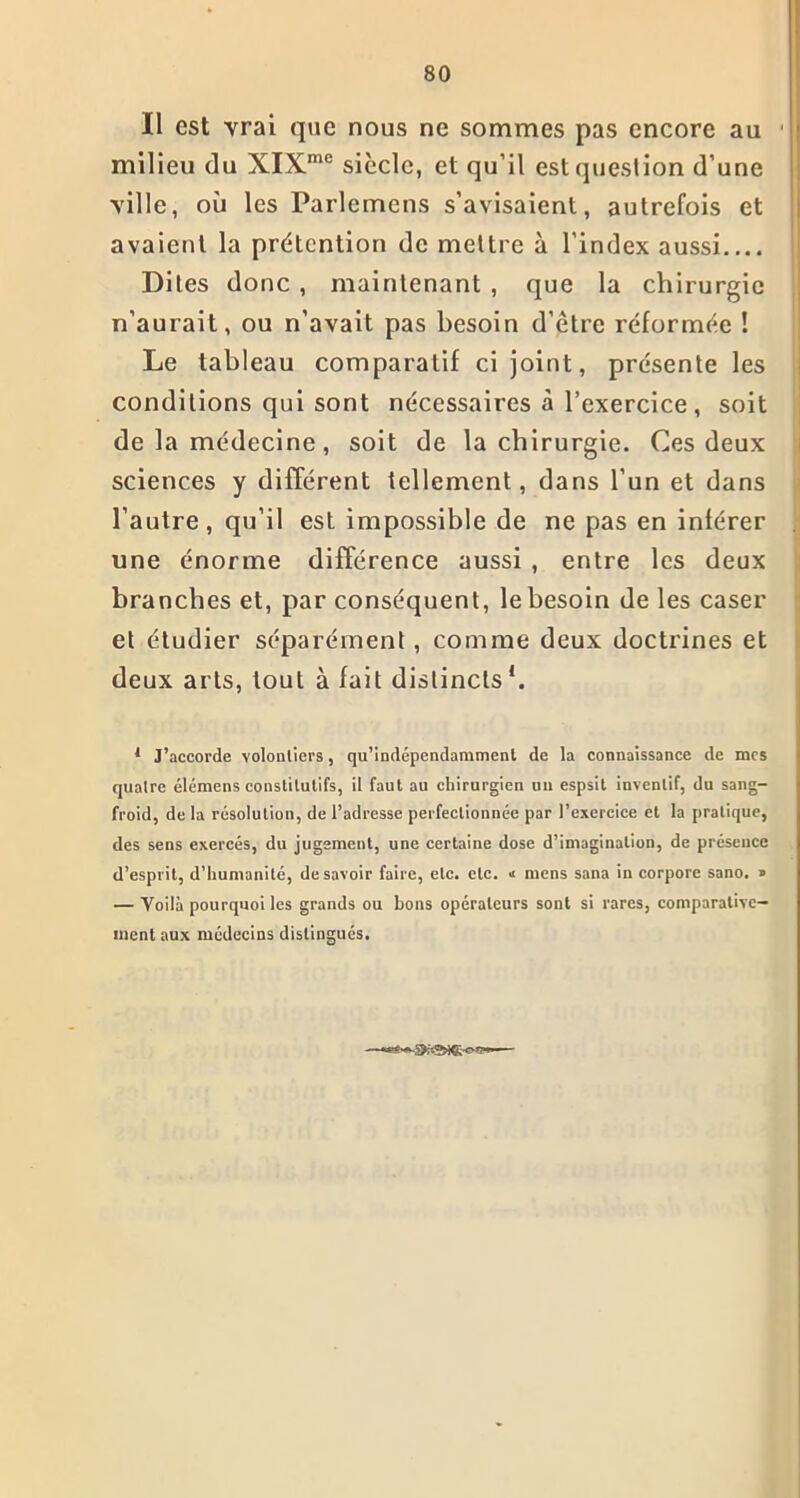 Il est vrai que nous ne sommes pas encore au 1 milieu du XIXme siècle, et qu’il est question d’une ville, où les Parlemens s’avisaient, autrefois et avaient la prétention de mettre à l’index aussi Dites donc , maintenant , que la chirurgie n’aurait, ou n’avait pas besoin d’être réformée ! Le tableau comparatif ci joint, présente les conditions qui sont nécessaires à l’exercice, soit de la médecine, soit de la chirurgie. Ces deux sciences y différent tellement, dans l’un et dans l’autre, qu’il est impossible de ne pas en inférer une énorme différence aussi , entre les deux branches et, par conséquent, le besoin de les caser et étudier séparément, comme deux doctrines et deux arts, tout à fait distincts1. 1 J’accorde volontiers, qu’indépendamment de la connaissance de mes quatre élémens constitutifs, il faut au chirurgien un espsit inventif, du sang- froid, de la résolution, de l’adresse perfectionnée par l’exercice et la pratique, des sens exercés, du jugement, une certaine dose d’imagination, de présence d’esprit, d’humanité, desavoir faire, etc. etc. n mens sana in corpore sano. » — Voilà pourquoi les grands ou bons opérateurs sont si rares, comparative- ment aux médecins distingués.