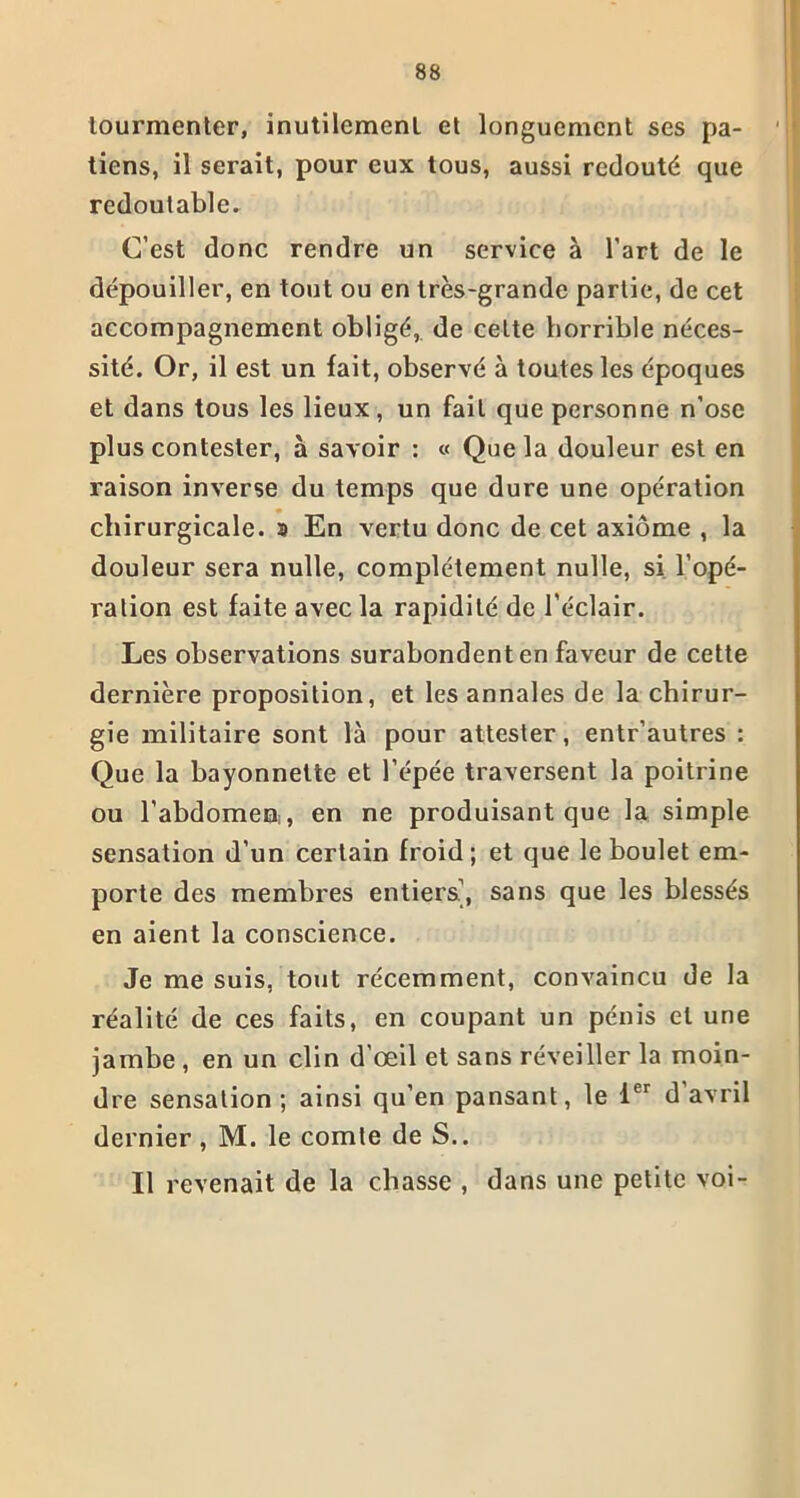 tourmenter, inutilement et longuement ses pa- tiens, il serait, pour eux tous, aussi redouté que redoutable. C’est donc rendre un service à l’art de le dépouiller, en tout ou en très-grande partie, de cet accompagnement obligé, de cette horrible néces- sité. Or, il est un fait, observé à toutes les époques et dans tous les lieux, un fait que personne n’ose plus contester, à savoir : « Que la douleur est en raison inverse du temps que dure une opération chirurgicale. » En vertu donc de cet axiome , la douleur sera nulle, complètement nulle, si l’opé- ration est faite avec la rapidité de l’éclair. Les observations surabondent en faveur de cette dernière proposition, et les annales de la chirur- gie militaire sont là pour attester, entr’autres : Que la bayonnette et l’épée traversent la poitrine ou l'abdomen, en ne produisant que la simple sensation d’un certain froid; et que le boulet em- porte des membres entiers’, sans que les blessés en aient la conscience. Je me suis, tout récemment, convaincu de la réalité de ces faits, en coupant un pénis et une jambe , en un clin d’œil et sans réveiller la moin- dre sensation ; ainsi qu’en pansant, le 1er d avril dernier , M. le comte de S.. Il revenait de la chasse , dans une petite voi-