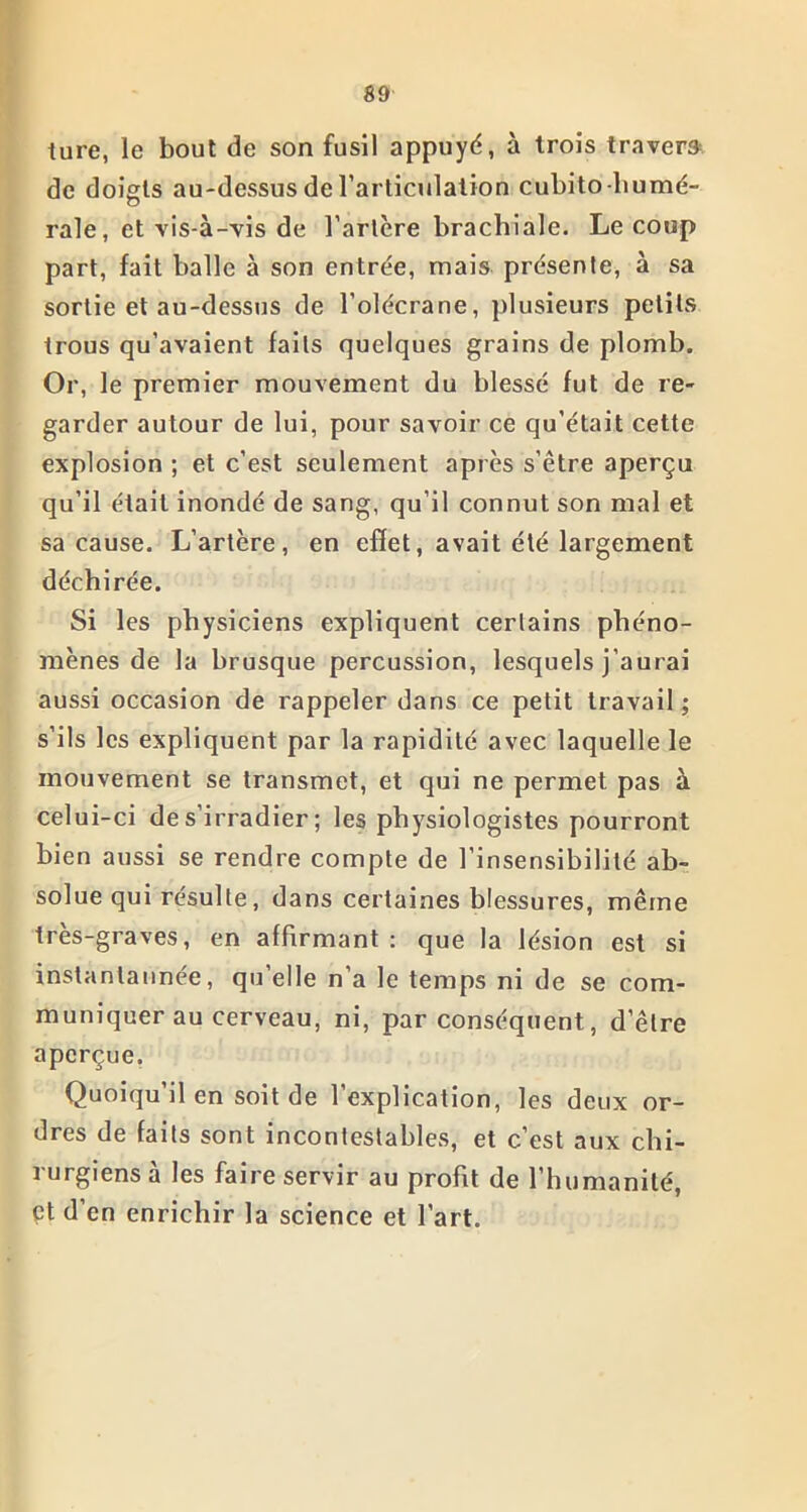 ture, le bout de son fusil appuyé, à trois travers de doigts au-dessus de l’articulation cuhitohumé- rale, et vis-à-vis de l’artère brachiale. Le coup part, fait balle à son entrée, mais présente, à sa sortie et au-dessus de l'olécrane, plusieurs petits trous qu’avaient faits quelques grains de plomb. Or, le premier mouvement du blessé fut de re- garder autour de lui, pour savoir ce qu’était cette explosion ; et c’est seulement après s’être aperçu qu’il était inondé de sang, qu’il connut son mal et sa cause. L’artère, en effet, avait été largement déchirée. Si les physiciens expliquent certains phéno- mènes de la brusque percussion, lesquels j’aurai aussi occasion de rappeler dans ce petit travail ; s’ils les expliquent par la rapidité avec laquelle le mouvement se transmet, et qui ne permet pas à celui-ci de s’irradier; les physiologistes pourront bien aussi se rendre compte de l’insensibilité ab- solue qui résulte, dans certaines blessures, même très-graves, en affirmant: que la lésion est si instanlannée, qu’elle n’a le temps ni de se com- muniquer au cerveau, ni, par conséquent, d’être aperçue. Quoiqu’il en soit de l’explication, les deux or- dres de faits sont incontestables, et c’est aux chi- rurgiens à les faire servir au profit de l’humanité, et d’en enrichir la science et l’art.