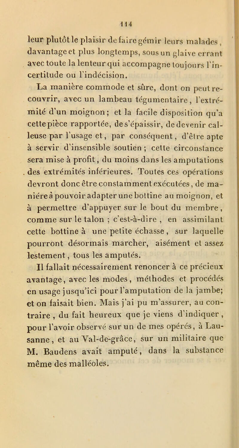 leur plutôt le plaisir de faire gémir leurs malades , davantage et plus longtemps, sous un glaive errant avec toute la lenteur qui accompagne toujours l’in- certitude ou l’indécision. La manière commode et sûre, dont on peut re- couvrir, avec un lambeau tégumentaire, l’extré- mité d'un moignon; et la facile disposition qu’a cette pièce rapportée, de s’épaissir, de devenir cal- leuse par l’usage et, par conséquent, d’être apte à servir d’insensible soutien ; cette circonstance sera mise à profit, du moins dans les amputations des extrémités inférieures. Toutes ces opérations devront donc être constamment exécutées, de ma- niéreà pouvoir adapter une bottine au moignon, et à permettre d’appuyer sur le bout du membre, comme sur le talon ; c’est-à-dire , en assimilant cette bottine à une petite écbasse, sur laquelle pourront désormais marcher, aisément et assez lestement, tous les amputés. Il fallait nécessairement renoncer à ce précieux avantage, avec les modes, méthodes et procédés en usage jusqu’ici pour l’amputation de la jambe; et on faisait bien. Mais j’ai pu m'assurer, au con- traire , du fait heureux que je viens d’indiquer , pour l'avoir observé sur un de mes opérés, à Lau- sanne, et au Val-dc-grâce, sur un militaire que M. Baudens avait amputé, dans la substance même des malléoles.