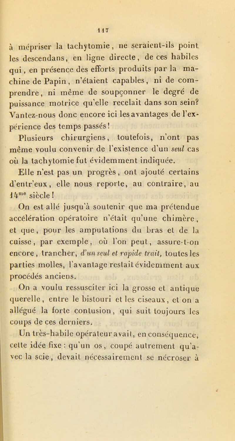 Hï à mépriser la tachytomie, ne seraient-ils point les descendans, en ligne directe, de ces habiles qui, en présence des efforts produits par la ma- chine de Papin, n’étaient capables, ni de com- prendre, ni même de soupçonner le degré de puissance motrice qu’elle recelait dans son sein? Vantez-nous donc encore ici les avantages de l’ex- périence des temps passés! Plusieurs chirurgiens, toutefois, n’ont pas même voulu convenir de l’existence d’un seul cas où la tachytomie fut évidemment indiquée. Elle n’est pas un progrès, ont ajouté certains d’entr’eux, elle nous reporte, au contraire, au 14me siècle ! On est allé jusqu’à soutenir que ma prétendue accélération opératoire n’était qu’une chimère, et que, pour les amputations du bras et de la cuisse, par exemple, où l’on peut, assure-t-on encore , trancher, d’un seul et rapide trait, toutes les parties molles, l’avantage restaitévidemment aux procédés anciens. On a voulu ressusciter ici la grosse et antique querelle, entre le bistouri et les ciseaux, et on a allégué la forte contusion, qui suit toujours les coups de ces derniers. Un très-habile opérateur avait, en conséquence, celte idée fixe: qu’un os, coupé autrement qu’a- vec la scie, devait nécessairement se nécroser à