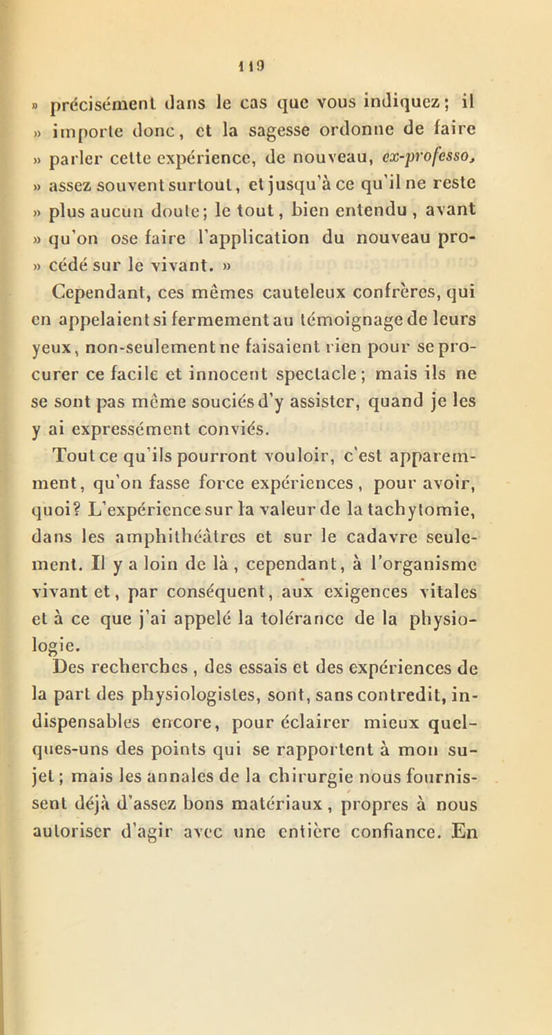 1 1!) » précisément dans le cas que vous indiquez; il » importe donc, et la sagesse ordonne de faire » parler cette expérience, de nouveau, ex-professoj » assez souvent surtout, et jusqu’à ce qu’il ne reste » plus aucun doute; le tout, bien entendu , avant » qu’on ose faire l’application du nouveau pro- » cédé sur le vivant. » Cependant, ces mêmes cauteleux confrères, qui en appelaient si fermement au témoignage de leurs yeux, non-seulement ne faisaient rien pour se pro- curer ce facile et innocent spectacle; mais ils ne se sont pas même souciés d’y assister, quand je les y ai expressément conviés. Tout ce qu’ils pourront vouloir, c'est apparem- ment, qu’on fasse force expériences , pour avoir, quoi? L’expérience sur la valeur de la tachytomie, dans les amphithéâtres et sur le cadavre seule- ment. Il y a loin de là , cependant, à l’organisme vivant et, par conséquent, aux exigences vitales et à ce que j’ai appelé la tolérance de la physio- logie. Des recherches , des essais et des expériences de la part des physiologistes, sont, sans contredit, in- dispensables encore, pour éclairer mieux quel- ques-uns des points qui se rapportent à mon su- jet ; mais les annales de la chirurgie nous fournis- sent déjà d’assez bons matériaux, propres à nous autoriser d’agir avec une entière confiance. En