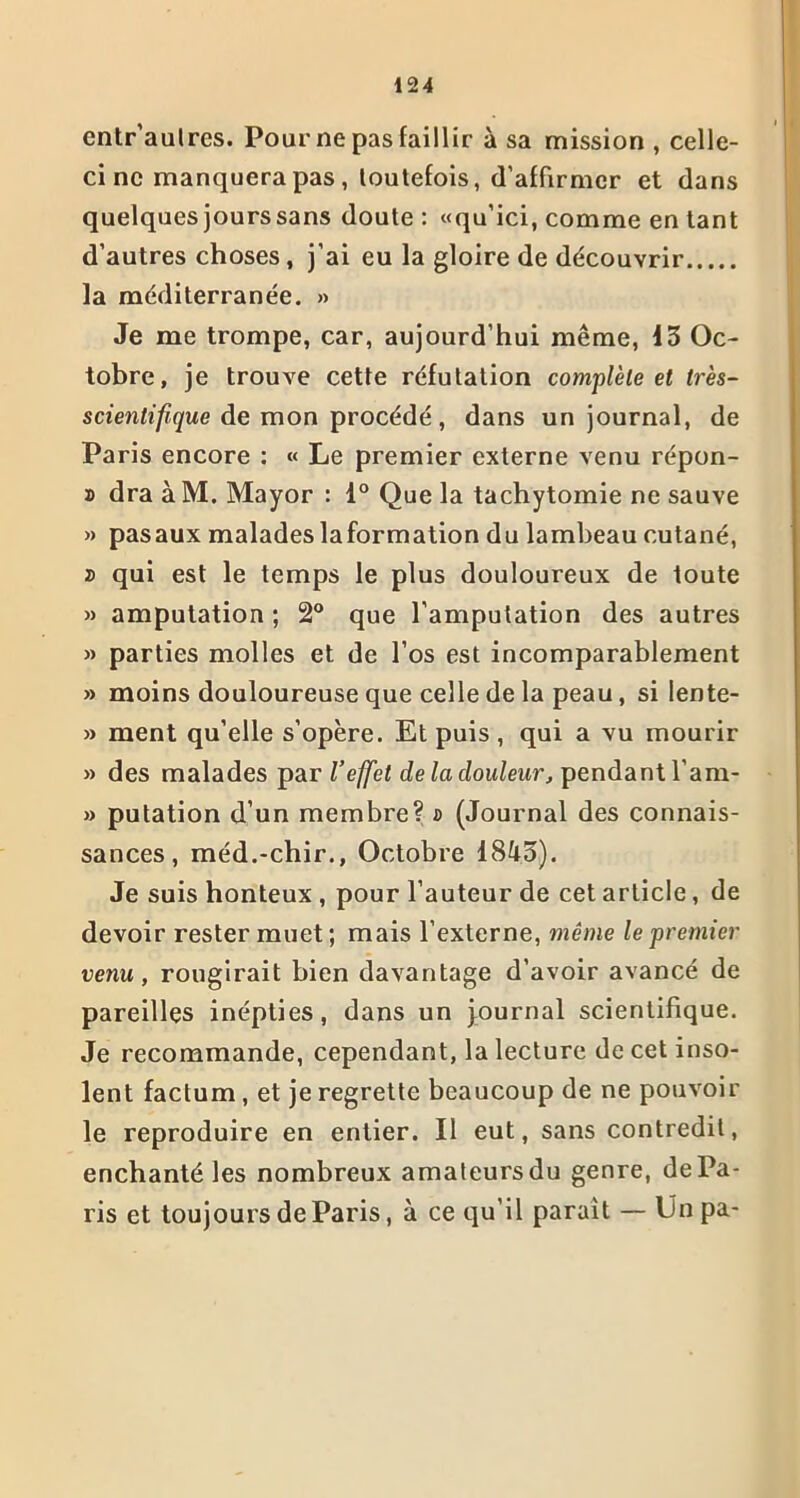 cntr’aulres. Pour ne pas faillir à sa mission , celle- ci ne manquera pas, toutefois, d’affirmer et dans quelques jours sans doute : «qu’ici, comme en tant d’autres choses , j’ai eu la gloire de découvrir la méditerranée. » Je me trompe, car, aujourd’hui même, 13 Oc- tobre, je trouve cette réfutation complète et très- scientifique de mon procédé, dans un journal, de Paris encore : « Le premier externe venu répon- du dra àM. Mayor : 1° Que la tachytomie ne sauve » pasaux malades laformation du lambeau cutané, a qui est le temps le plus douloureux de toute » amputation ; 2° que l’amputation des autres » parties molles et de l’os est incomparablement » moins douloureuse que celle de la peau, si iente- » ment qu’elle s’opère. Et puis , qui a vu mourir » des malades par l’effet de la douleur, pendant l’am- » putation d’un membre? » (Journal des connais- sances , méd.-chir., Octobre 1843). Je suis honteux , pour l’auteur de cet article, de devoir rester muet; mais l’externe, même le premier venu, rougirait bien davantage d’avoir avancé de pareilles inépties, dans un journal scientifique. Je recommande, cependant, la lecture de cet inso- lent factum, et je regrette beaucoup de ne pouvoir le reproduire en entier. Il eut, sans contredit, enchanté les nombreux amateurs du genre, de Pa- ris et toujours de Paris, à ce qu’il parait — Un pa-