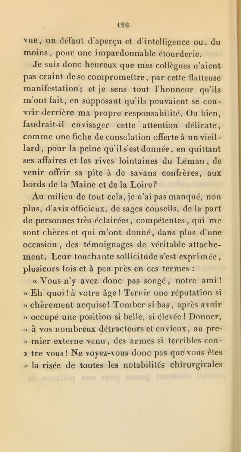 vue, un défaut d’aperçu et d'intelligence ou, du moins, pour une impardonnable étourderie. Je suis donc heureux que mes collègues n’aient pas craint dese compromettre, par cette flatteuse manifestation ; et je sens tout l’honneur qu’ils m’ont fait, en supposant qu’ils pouvaient se cou- vrir derrière ma propre responsabilité. Ou bien, faudrait-il envisager cette attention délicate, comme une fiche de consolation offerte à un vieil- lard , pour la peine qu’il s’est donnée, en quittant ses affaires et les rives lointaines du Léman , de venir offrir sa pite à de savans confrères, aux bords de la Maine et de la Loire? Au milieu de tout cela, je n’ai pas manqué, non plus, d’avis officieux, de sages conseils, de la part de personnes très-éclairées, compétentes, qui me sont chères et qui m’ont donné, dans plus d’une occasion , des témoignages de véritable attache- ment. Leur touchante sollicitude s’est exprimée , plusieurs fois et à peu près en ces termes : « Vous n’y avez donc pas songé, notre ami! » Eh quoi! à votre âge ! Ternir une réputation si » chèrement acquise! Tomber si bas , après avoir » occupé une position si belle, si élevée! Donner, » à vos nombreux détracteurs et envieux, au pre- » mier externe venu , des armes si terribles con- » tre vous! Ne voyez-vous donc pas que vous êtes » la risée de toutes les notabilités chirurgicales