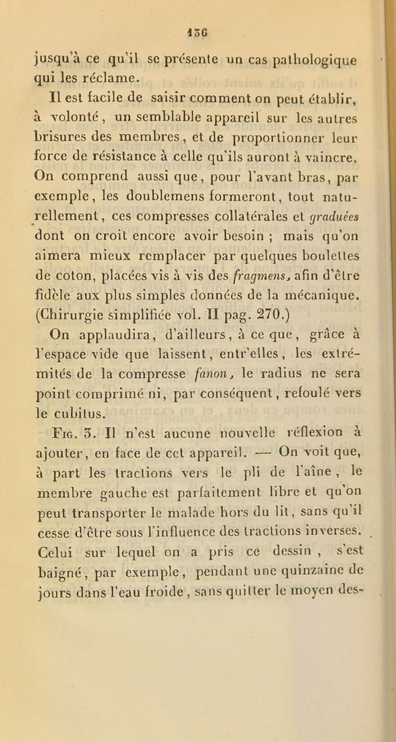 15G jusqu’à ce qu’il se présente un cas pathologique qui les réclame. Il est facile de saisir comment on peut établir, à yolonté, un semblable appareil sur les autres brisures des membres, et de proportionner leur force de résistance à celle qu'ils auront à vaincre. On comprend aussi que, pour l’avant bras, par exemple, les doublemens formeront, tout natu- rellement, ces compresses collatérales et graduées dont on croit encore avoir besoin ; mais qu’on aimera mieux remplacer par quelques boulettes de coton, placées vis à vis des fragmens, afin d’être fidèle aux plus simples données de la mécanique. (Chirurgie simplifiée vol. Il pag. 270.) On applaudira, d’ailleurs, à ce que, grâce à l’espace vide que laissent, entr’elles, les extré- mités de la compresse fanon, le radius ne sera point comprimé ni, par conséquent, refoulé vers le cubitus. Fig. 5. Il n’est aucune nouvelle réflexion à ajouter, en face de cet appareil. — On voit que, à part les tractions vers le pli de 1 aine , le membre gauche est parfaitement libre et qu’on peut transporter le malade hors du lit, sans qu il cesse d’être sous l’influence des tractions inverses. Celui sur lequel on a pris ce dessin , s est baigné, par exemple, pendant une quinzaine de jours dans l’eau froide , sans quitter le moyen des-