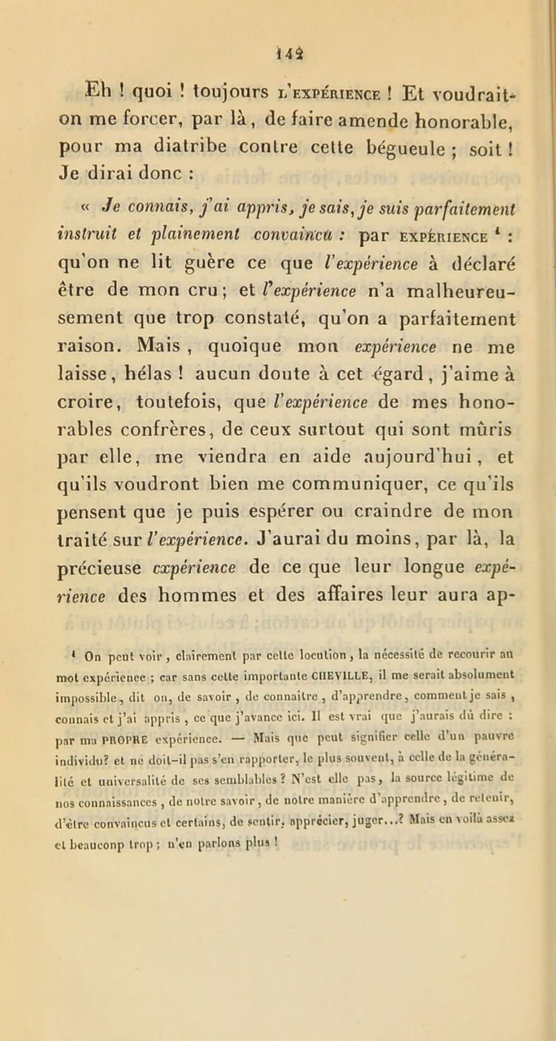 Eh ! quoi î toujours l expérience ! Et voudrais on me forcer, par là, de faire amende honorable, pour ma diatribe contre cette bégueule ; soit ! Je dirai donc : « Je connais, fai appris, je sais, je suis parfaitement instruit et plainemenl convaincu : par expérience * : qu’on ne lit guère ce que iexpérience à déclaré être de mon cru; et /’expérience n’a malheureu- sement que trop constaté, qu’on a parfaitement raison. Mais , quoique mon expérience ne me laisse, hélas ! aucun doute à cet égard, j’aime à croire, toutefois, que l’expérience de mes hono- rables confrères, de ceux surtout qui sont mûris par elle, me viendra en aide aujourd’hui, et qu’ils voudront bien me communiquer, ce qu’ils pensent que je puis espérer ou craindre de mon traité sur l’expérience. J’aurai du moins, par là, la précieuse expérience de ce que leur longue expé- rience des hommes et des affaires leur aura ap- 1 On peut voir, clairement par cette locution , la nécessite de recourir au mol expérience ; car sans cette importante CHEVILLE, il me serait absolument impossible, dit on, de savoir , de connaître , d’apprendre, comment je sais , connais et j’ai appris , ce que j’avance ici. Il est vrai que j aurais dû dire : par ma PROPRE expérience. — Mais que peut signifier celle d’un pauvre individu? et ne doit-il pas s’en rapporter, le plus souvent, à celle de la généra- lité et universalité de ses semblables? N’est elle pas, la source légitime tic nos connaissances , de notre savoir, de notre manière d apprendre, de retenir, d’clre convaincus cl certains, de sentir, apprécier, juger...? Mais en voilà assc» cl lieauconp trop ; n’en parlons plus !