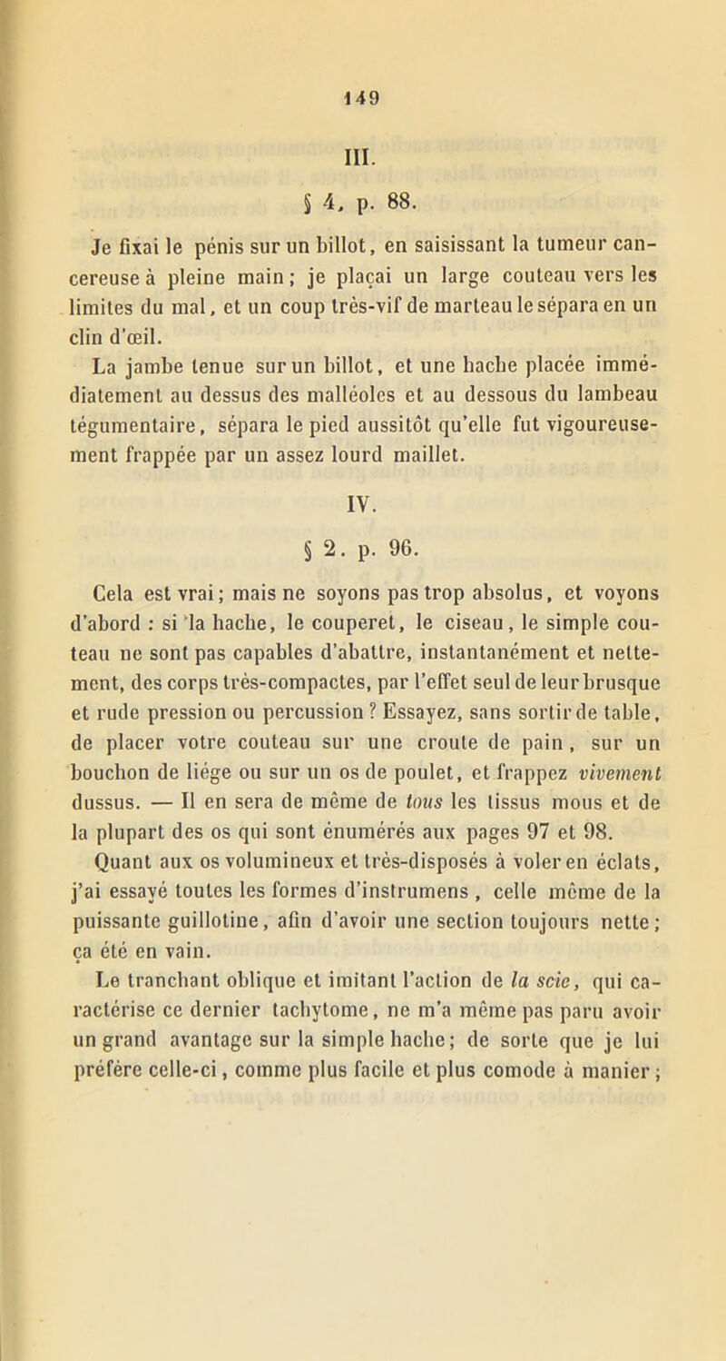 III. § 4, p. 88. Je fixai le pénis sur un billot, en saisissant la tumeur can- céreuse à pleine main ; je plaçai un large couteau vers les limites du mal, et un coup très-vif de marteau le sépara en un clin d’œil. La jambe tenue sur un billot, et une hache placée immé- diatement au dessus des malléoles et au dessous du lambeau tégumentaire, sépara le pied aussitôt qu’elle fut vigoureuse- ment frappée par un assez lourd maillet. IV. § 2. p. 96. Cela est vrai; mais ne soyons pas trop absolus, et voyons d’abord : si la hache, le couperet, le ciseau, le simple cou- teau ne sont pas capables d’abattre, instantanément et nette- ment, des corps très-compactes, par l’effet seul de leur brusque et rude pression ou percussion ? Essayez, sans sortir de table, de placer votre couteau sur une croûte de pain , sur un bouchon de liège ou sur un os de poulet, et frappez vivement dussus. — Il en sera de même de tous les tissus mous et de la plupart des os qui sont énumérés aux pages 97 et 98. Quant aux os volumineux et très-disposés à voler en éclats, j’ai essayé toutes les formes d’instrumens , celle même de la puissante guillotine, afin d’avoir une section toujours nette; ça été en vain. Le tranchant oblique et imitant l’action de la scie, qui ca- ractérise ce dernier tacbytome, ne m’a même pas paru avoir un grand avantage sur la simple hache ; de sorte que je lui préfère celle-ci, comme plus facile et plus comode à manier ;