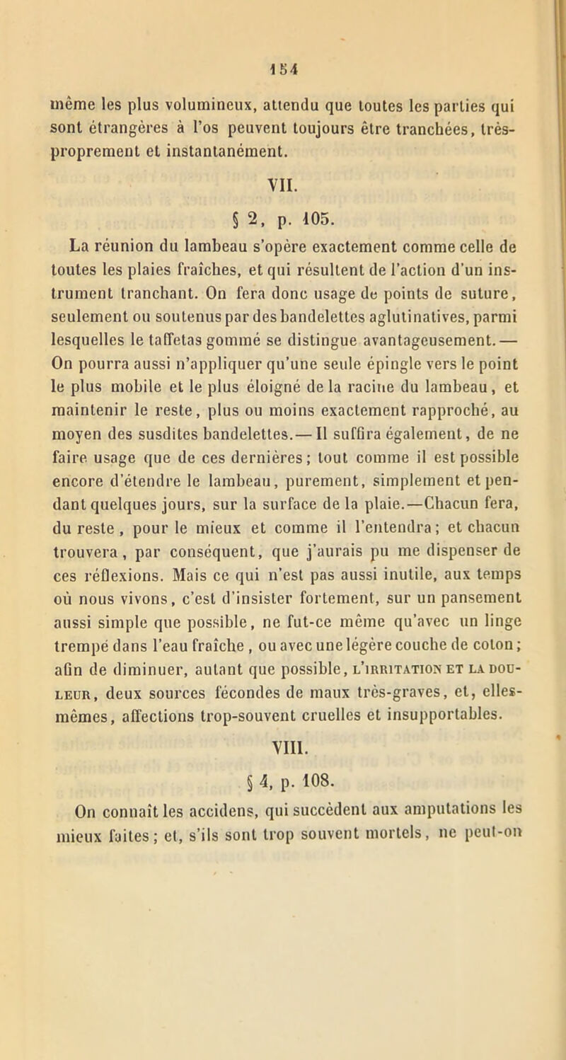 même les plus volumineux, attendu que toutes les parties qui sont étrangères à l’os peuvent toujours être tranchées, très- proprement et instantanément. VII. § 2, p. 105. La réunion du lambeau s’opère exactement comme celle de toutes les plaies fraîches, et qui résultent de l’action d’un ins- trument tranchant. On fera donc usage de points de suture, seulement ou soutenus par des bandelettes aglutinatives, parmi lesquelles le taffetas gommé se distingue avantageusement.— On pourra aussi n’appliquer qu’une seule épingle vers le point le plus mobile et le plus éloigné delà racine du lambeau, et maintenir le reste, plus ou moins exactement rapproché, au moyen des susdites bandelettes. — Il suffira également, de ne faire, usage que de ces dernières ; tout comme il est possible encore d’étendre le lambeau, purement, simplement et pen- dant quelques jours, sur la surface de la plaie.—Chacun fera, du reste , pour le mieux et comme il l’entendra; et chacun trouvera, par conséquent, que j’aurais pu me dispenser de ces réflexions. Mais ce qui n’est pas aussi inutile, aux temps où nous vivons, c’est d’insister fortement, sur un pansement aussi simple que possible, ne fut-ce même qu’avec un linge trempé dans l’eau fraîche , ou avec une légère couche de coton ; aün de diminuer, autant que possible, l’irritation et la dou- leur, deux sources fécondes de maux très-graves, et, elles- mêmes, affections trop-souvent cruelles et insupportables. VIII. § 4, p. 108. On connaît les accidens, qui succèdent aux amputations les mieux faites; et, s’ils sont trop souvent mortels, ne peut-on