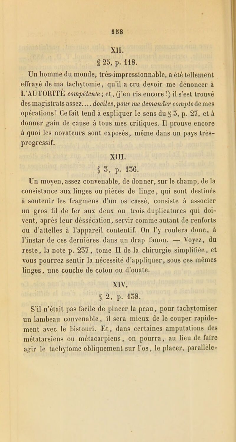 1 58 XII. g 25, p. 118. Un homme du monde, très-impressionnable, a été tellement effrayé de ma tachytomie, qu’il a cru devoir me dénoncer à L’AUTORITE compétente ; et, (j’en ris encore !) il s’est trouvé des magistrats assez.... dociles, pour me demander compte de mes opérations ! Ce fait tend à expliquer le sens du g 3, p. 27, et à donner gain de cause à tous mes critiques. Il prouve encore à quoi les novateurs sont exposés, même dans un pays très- progressif. XIII. § 3, p. 136. Un moyen, assez convenable, de donner, sur le cliamp, de la consistance aux linges ou pièces de linge, qui sont destinés à soutenir les fragmens d’un os cassé, consiste à associer un gros fil de fer aux deux ou trois duplicatures qui doi- vent, après leur déssécation, servir comme autant de renforts ou d’attelles à l’appareil contentif. On l’y roulera doue, à l’instar de ces dernières dans un drap fanon. — Voyez, du reste, la note p. 237, tome II de la chirurgie simplifiée, et vous pourrez sentir la nécessité d’appliquer, sous ces mêmes linges, une couche de coton ou d’ouate. XIV. § 2, p. 138. S’il n’était pas facile de pincer la peau, pour lachytomiser un lambeau convenable, il sera mieux de le couper rapide- ment avec le bistouri. Et, dans certaines amputations des métatarsiens ou métacarpiens, on pourra, au lieu de faire agir le tachytome obliquement sur l’os, le placer, parallèle-