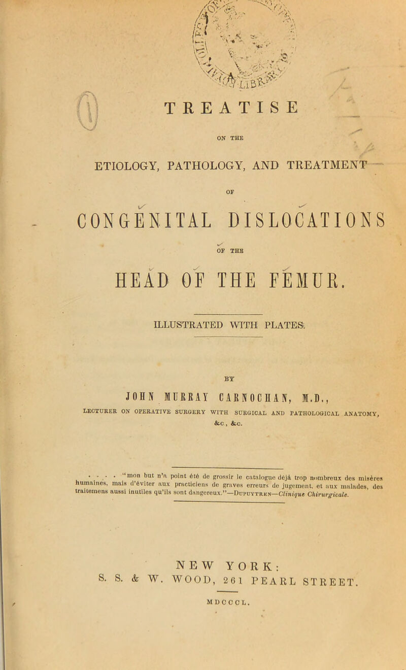 .1^' V. V X y /\ I: >*j’ :,. < ... ''X I, \v^\ V- -y-r , ■■< *5^ ^ .•.•'**»*• ~y, V V,' Ak vv~' ', / TREATISE ON THE ETIOLOGY, PATHOLOGY, AND TREATMENT - OF CONGENITAL DISLOCATIONS OF THE HEAD OF THE FEMUR. ILLUSTRATED WITH PLATES; BY JOHN MURRAY CARNOCHAN, M.D., LECTURER ON OPERATIVE SURGERY WITH SURGICAL AND PATHOLOGICAL ANATOMY, &C , &.C. .... “mon but n’n point 6t6 de grossir le cntnlogue dbjd trop nnmbrcux des mlsdreii humalnes, mais d’6viter nux practiciens de graves erreurs de jugement, et aux malndes, des traiteinens aussi inutiles qu’iU sont dangereux.—Dupuytrkn—amiyue Chirurgicale. NEW YORK: S. S. & W. WOOD, 261 PEARL STREET.