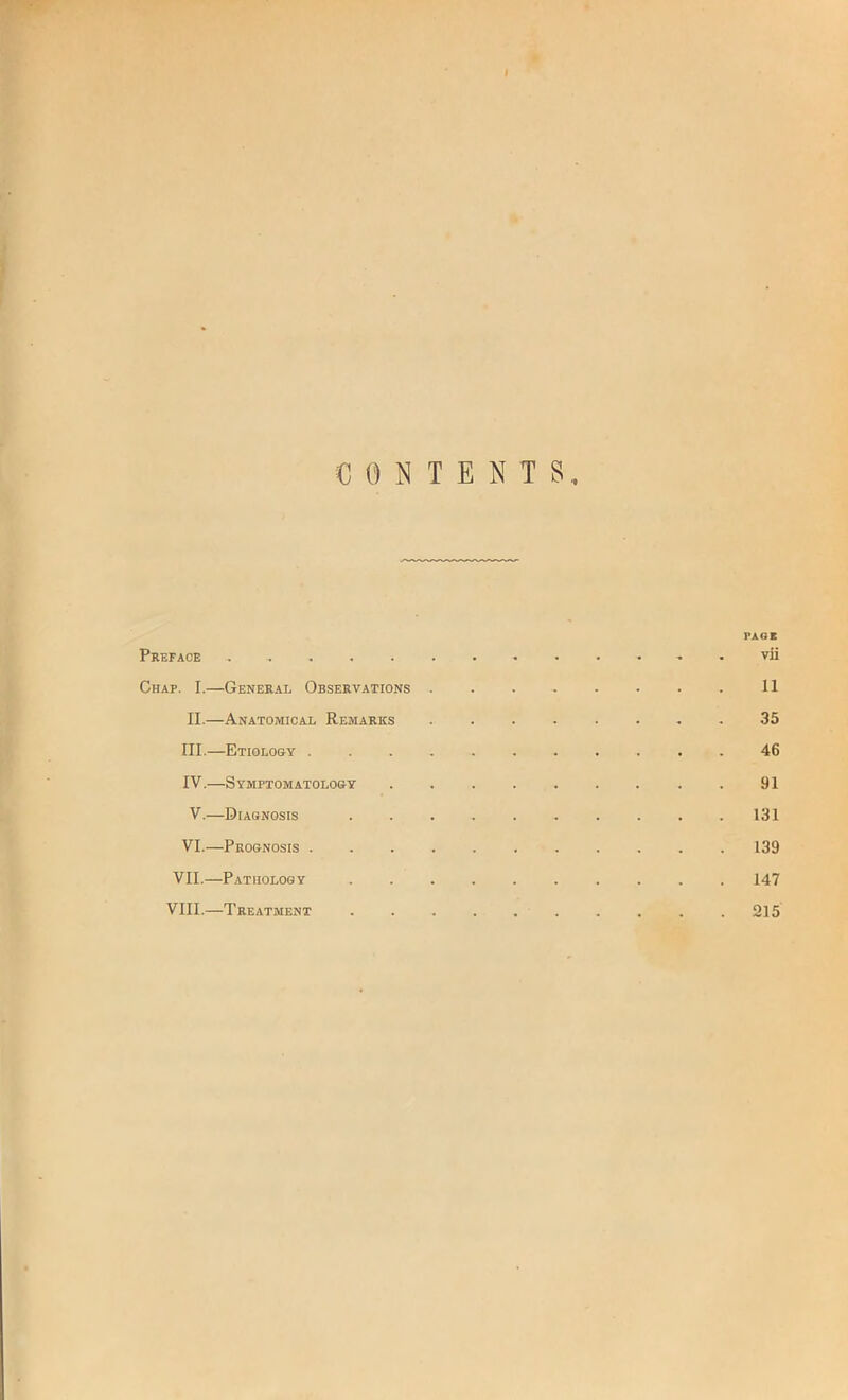 CONTENTS PAGE Preface . vli Chap. I.—General Observations 11 II. —Anatomical Remarks 35 III. —Etiology ........... 46 IV. —Symptomatology 91 V.—Diagnosis 131 VI.—Prognosis 139 VII.—Pathology 147 VIII.—Treatment 215